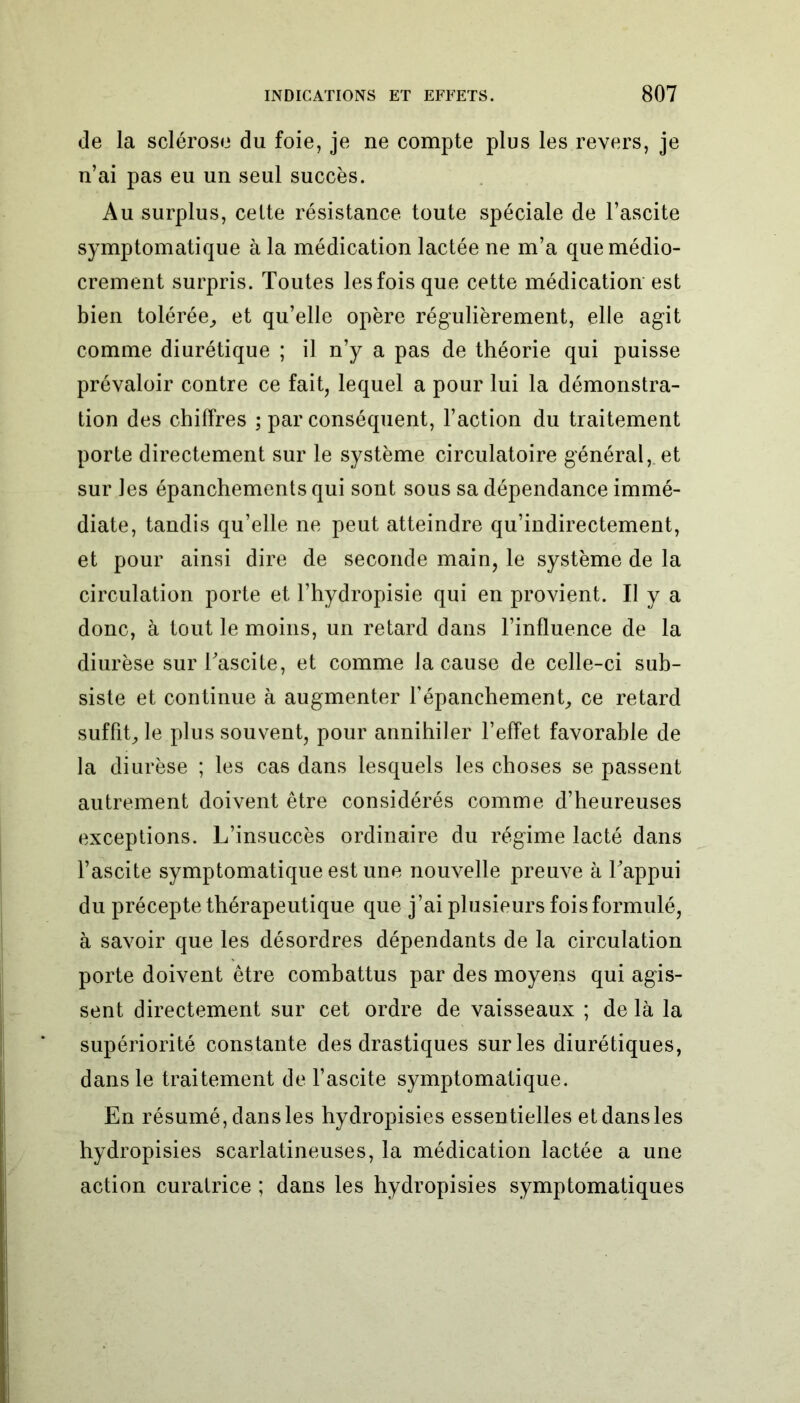 de la sclérose du foie, je ne compte plus les revers, je n’ai pas eu un seul succès. Au surplus, celte résistance toute spéciale de l’ascite symptomatique à la médication lactée ne m’a que médio- crement surpris. Toutes les fois que cette médication est bien tolérée, et qu’elle opère régulièrement, elle agit comme diurétique ; il n’y a pas de théorie qui puisse prévaloir contre ce fait, lequel a pour lui la démonstra- tion des chiffres ; par conséquent, l’action du traitement porte directement sur le système circulatoire général, et sur les épanchements qui sont sous sa dépendance immé- diate, tandis qu’elle ne peut atteindre qu’indirectement, et pour ainsi dire de seconde main, le système de la circulation porte et l’hydropisie qui en provient. Il y a donc, à tout le moins, un retard dans l’influence de la diurèse sur l'ascite, et comme la cause de celle-ci sub- siste et continue à augmenter l’épanchement, ce retard suffit, le plus souvent, pour annihiler l’effet favorable de la diurèse ; les cas dans lesquels les choses se passent autrement doivent être considérés comme d’heureuses exceptions. L’insuccès ordinaire du régime lacté dans l’ascite symptomatique est une nouvelle preuve à l'appui du précepte thérapeutique que j’ai plusieurs fois formulé, à savoir que les désordres dépendants de la circulation porte doivent être combattus par des moyens qui agis- sent directement sur cet ordre de vaisseaux ; de là la supériorité constante des drastiques sur les diurétiques, dans le traitement de l’ascite symptomatique. En résumé, dans les hydropisies essentielles et dans les hydropisies scarlatineuses, la médication lactée a une action curatrice ; dans les hydropisies symptomatiques