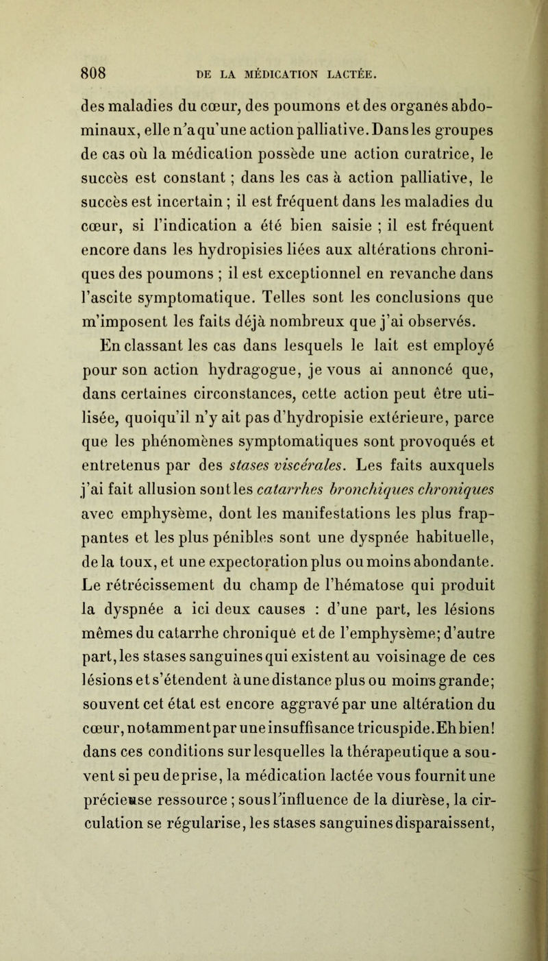 des maladies du cœur, des poumons et des organés abdo- minaux, elle n'a qu’une action palliative. Dans les groupes de cas où la médication possède une action curatrice, le succès est constant ; dans les cas à action palliative, le succès est incertain ; il est fréquent dans les maladies du cœur, si l’indication a été bien saisie ; il est fréquent encore dans les hydropisies liées aux altérations chroni- ques des poumons ; il est exceptionnel en revanche dans l’ascite symptomatique. Telles sont les conclusions que m’imposent les faits déjà nombreux que j’ai observés. En classant les cas dans lesquels le lait est employé pour son action hydragogue, je vous ai annoncé que, dans certaines circonstances, cette action peut être uti- lisée, quoiqu’il n’y ait pas d’hydropisie extérieure, parce que les phénomènes symptomatiques sont provoqués et entretenus par des stases viscérales. Les faits auxquels j’ai fait allusion sontles catarrhes bronchiques chroniques avec emphysème, dont les manifestations les plus frap- pantes et les plus pénibles sont une dyspnée habituelle, delà toux, et une expectoration plus ou moins abondante. Le rétrécissement du champ de l’hématose qui produit la dyspnée a ici deux causes : d’une part, les lésions mêmes du catarrhe chronique et de l’emphysème; d’autre part, les stases sanguines qui existent au voisinage de ces lésions et s’étendent à une distance plus ou moins grande; souvent cet état est encore aggravépar une altération du cœur, notammentpar une insuffisance tricuspide.Ehbien! dans ces conditions sur lesquelles la thérapeutique a sou- vent si peu deprise, la médication lactée vous fournit une précieuse ressource ; sous l'influence de la diurèse, la cir- culation se régularise, les stases sanguines disparaissent,