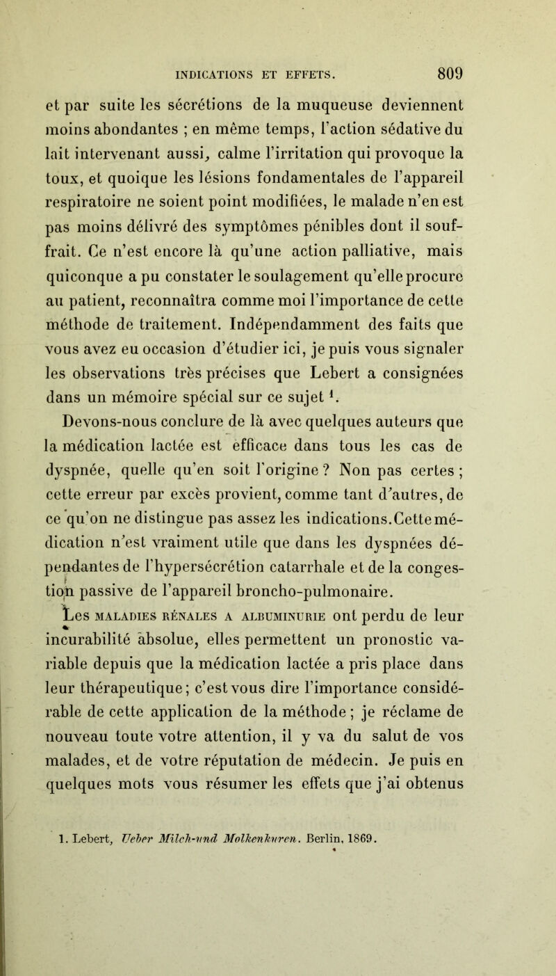 et par suite les sécrétions de la muqueuse deviennent moins abondantes ; en même temps, Faction sédative du lait intervenant aussi, calme l’irritation qui provoque la toux, et quoique les lésions fondamentales de l’appareil respiratoire ne soient point modifiées, le malade n’en est pas moins délivré des symptômes pénibles dont il souf- frait. Ce n’est encore là qu’une action palliative, mais quiconque a pu constater le soulagement qu’elle procure au patient, reconnaîtra comme moi l’importance de cette méthode de traitement. Indépendamment des faits que vous avez eu occasion d’étudier ici, je puis vous signaler les observations très précises que Lebert a consignées dans un mémoire spécial sur ce sujet!. Devons-nous conclure de là avec quelques auteurs que la médication lactée est efficace dans tous les cas de dyspnée, quelle qu’en soit l’origine ? Non pas certes; cette erreur par excès provient, comme tant d'autres, de ce qu’on ne distingue pas assez les indications. Cette mé- dication n'est vraiment utile que dans les dyspnées dé- pendantes de l’hypersécrétion catarrhale et de la conges- tion passive de l’appareil broncho-pulmonaire. Les maladies rénales a albuminurie ont perdu de leur incurabilité absolue, elles permettent un pronostic va- riable depuis que la médication lactée a pris place dans leur thérapeutique; c’est vous dire l’importance considé- rable de cette application de la méthode ; je réclame de nouveau toute votre attention, il y va du salut de vos malades, et de votre réputation de médecin. Je puis en quelques mots vous résumer les effets que j’ai obtenus 1. Lebert, TJeber Milch-vnd MolkenJtnren. Berlin, 1869.