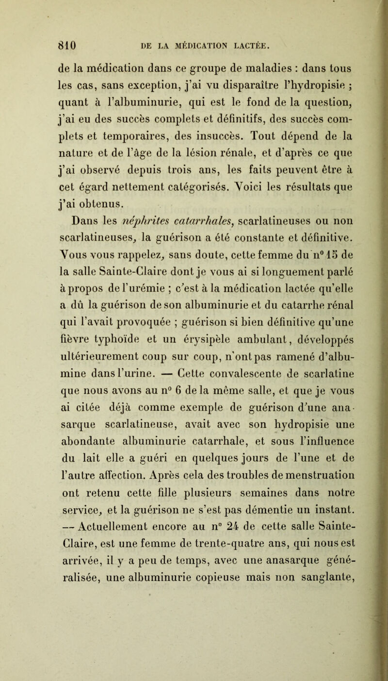 de la médication dans ce groupe de maladies : dans tous les cas, sans exception, j’ai vu disparaître l’hydropisie ; quant à l’albuminurie, qui est le fond de la question, j’ai eu des succès complets et définitifs, des succès com- plets et temporaires, des insuccès. Tout dépend de la nature et de l’âge de la lésion rénale, et d’après ce que j’ai observé depuis trois ans, les faits peuvent être à cet égard nettement catégorisés. Voici les résultats que j’ai obtenus. Dans les néphrites catarrhales, scarlatineuses ou non scarlatineuses, la guérison a été constante et définitive. Vous vous rappelez, sans doute, cette femme du n° 15 de la salle Sainte-Claire dont je vous ai si longuement parlé à propos de l’urémie ; c'est à la médication lactée qu’elle a dû la guérison de son albuminurie et du catarrhe rénal qui l’avait provoquée ; guérison si bien définitive qu’une fièvre typhoïde et un érysipèle ambulant, développés ultérieurement coup sur coup, n’ont pas ramené d’albu- mine dans l’urine. — Cette convalescente de scarlatine que nous avons au n° 6 delà même salle, et que je vous ai citée déjà comme exemple de guérison d'une ana- sarque scarlatineuse, avait avec son hydropisie une abondante albuminurie catarrhale, et sous l’influence du lait elle a guéri en quelques jours de l’une et de l’autre affection. Après cela des troubles de menstruation ont retenu cette fille plusieurs semaines dans notre service, et la guérison ne s’est pas démentie un instant. — Actuellement encore au n° 24 de cette salle Sainte- Claire, est une femme de trente-quatre ans, qui nous est arrivée, il y a peu de temps, avec une anasarque géné- ralisée, une albuminurie copieuse mais non sanglante,