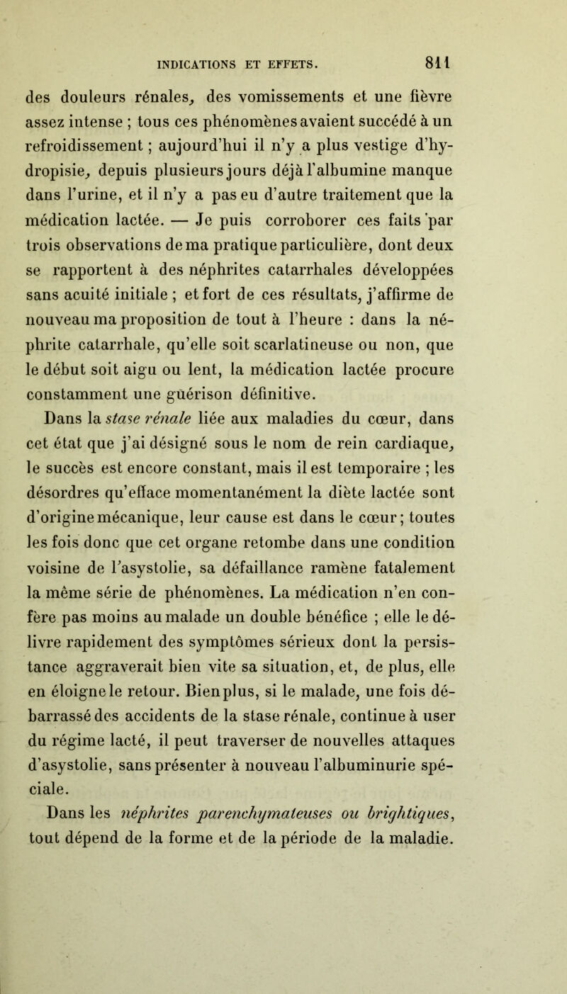 des douleurs rénales, des vomissements et une fièvre assez intense ; tous ces phénomènes avaient succédé à un refroidissement ; aujourd’hui il n’y a plus vestige d’hy- dropisie, depuis plusieurs jours déjà l’albumine manque dans l’urine, et il n’y a pas eu d’autre traitement que la médication lactée. — Je puis corroborer ces faits par trois observations de ma pratique particulière, dont deux se rapportent à des néphrites catarrhales développées sans acuité initiale ; et fort de ces résultats, j’affirme de nouveau ma proposition de tout à l’heure : dans la né- phrite catarrhale, qu’elle soit scarlatineuse ou non, que le début soit aigu ou lent, la médication lactée procure constamment une guérison définitive. Dans la stase rénale liée aux maladies du cœur, dans cet état que j’ai désigné sous le nom de rein cardiaque, le succès est encore constant, mais il est temporaire ; les désordres qu’efface momentanément la diète lactée sont d’origine mécanique, leur cause est dans le cœur; toutes les fois donc que cet organe retombe dans une condition voisine de Tasystolie, sa défaillance ramène fatalement la même série de phénomènes. La médication n’en con- fère pas moins au malade un double bénéfice ; elle le dé- livre rapidement des symptômes sérieux dont la persis- tance aggraverait bien vite sa situation, et, de plus, elle en éloigne le retour. Bien plus, si le malade, une fois dé- barrassé des accidents de la stase rénale, continue à user du régime lacté, il peut traverser de nouvelles attaques d’asystolie, sans présenter à nouveau l’albuminurie spé- ciale. Dans les néphrites parenchymateuses ou brightiques, tout dépend de la forme et de la période de la maladie.