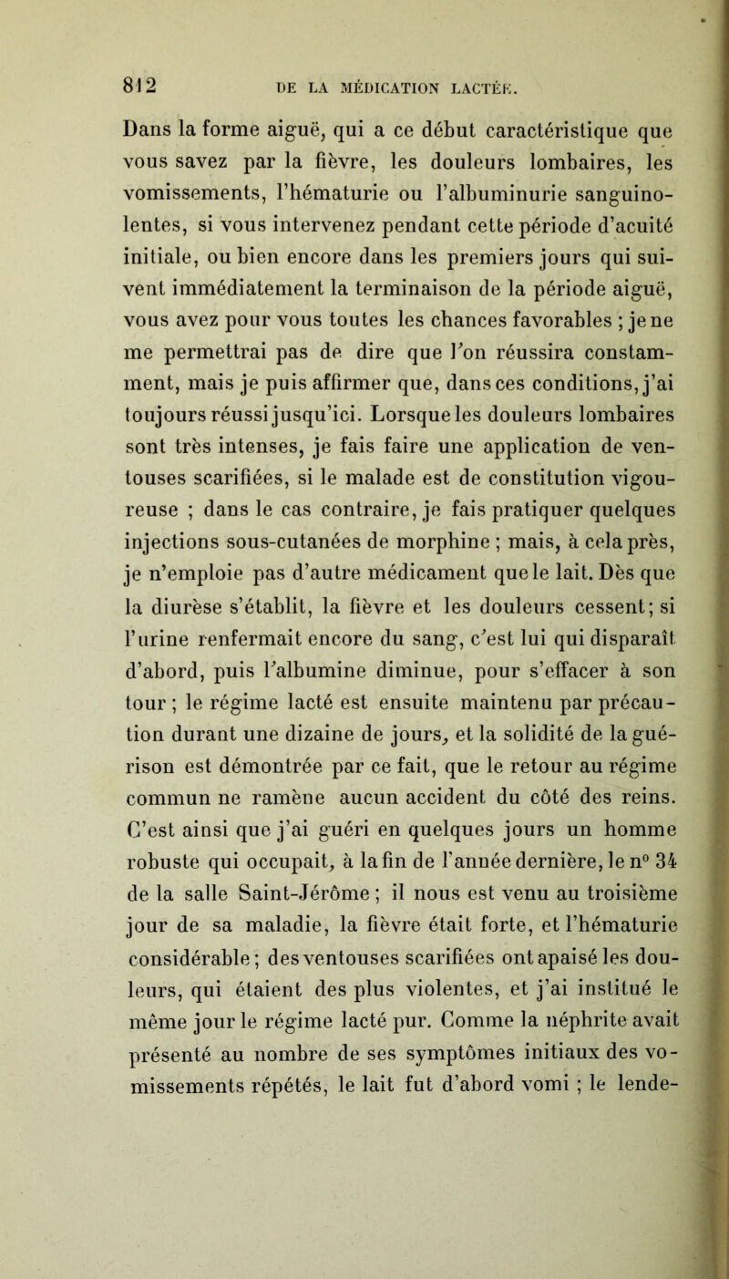 Dans la forme aiguë, qui a ce début caractéristique que vous savez par la fièvre, les douleurs lombaires, les vomissements, l’hématurie ou l’albuminurie sanguino- lentes, si vous intervenez pendant cette période d’acuité initiale, ou bien encore dans les premiers jours qui sui- vent immédiatement la terminaison de la période aiguë, vous avez pour vous toutes les chances favorables ; je ne me permettrai pas de dire que l'on réussira constam- ment, mais je puis affirmer que, dans ces conditions, j’ai toujours réussi jusqu’ici. Lorsque les douleurs lombaires sont très intenses, je fais faire une application de ven- touses scarifiées, si le malade est de constitution vigou- reuse ; dans le cas contraire, je fais pratiquer quelques injections sous-cutanées de morphine ; mais, à cela près, je n’emploie pas d’autre médicament que le lait. Dès que la diurèse s’établit, la fièvre et les douleurs cessent; si l’urine renfermait encore du sang, c'est lui qui disparaît d’abord, puis l'albumine diminue, pour s’effacer à son tour ; le régime lacté est ensuite maintenu par précau- tion durant une dizaine de jours, et la solidité de la gué- rison est démontrée par ce fait, que le retour au régime commun ne ramène aucun accident du côté des reins. C’est ainsi que j’ai guéri en quelques jours un homme robuste qui occupait, à la fin de l’année dernière, le n° 34 de la salle Saint-Jérôme ; il nous est venu au troisième jour de sa maladie, la fièvre était forte, et l’hématurie considérable; des ventouses scarifiées ont apaisé les dou- leurs, qui étaient des plus violentes, et j’ai institué le même jour le régime lacté pur. Comme la néphrite avait présenté au nombre de ses symptômes initiaux des vo- missements répétés, le lait fut d’abord vomi ; le lende-