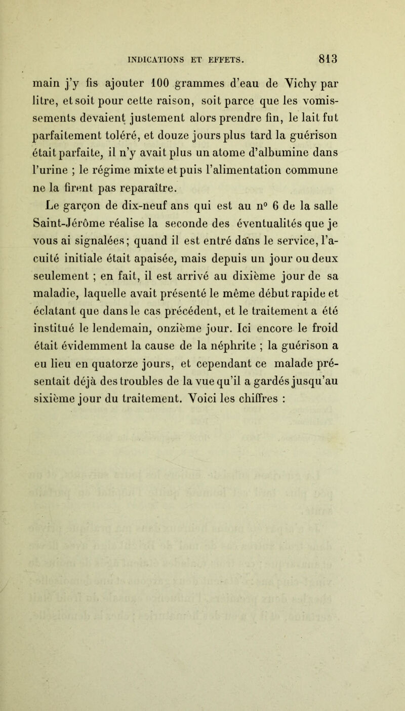 main j’y lis ajouter 100 grammes d’eau de Vichy par litre, et soit pour cette raison, soit parce que les vomis- sements devaient justement alors prendre fin, le lait fut parfaitement toléré, et douze jours plus tard la guérison était parfaite, il n’y avait plus un atome d’albumine dans l’urine ; le régime mixte et puis l’alimentation commune ne la firent pas reparaître. Le garçon de dix-neuf ans qui est au n° 6 de la salle Saint-Jérôme réalise la seconde des éventualités que je vous ai signalées; quand il est entré dans le service, l’a- cuité initiale était apaisée, mais depuis un jour ou deux seulement ; en fait, il est arrivé au dixième jour de sa maladie, laquelle avait présenté le même début rapide et éclatant que dans le cas précédent, et le traitement a été institué le lendemain, onzième jour. Ici encore le froid était évidemment la cause de la néphrite ; la guérison a eu lieu en quatorze jours, et cependant ce malade pré- sentait déjà des troubles de la vue qu’il a gardés jusqu’au sixième jour du traitement. Voici les chiffres :