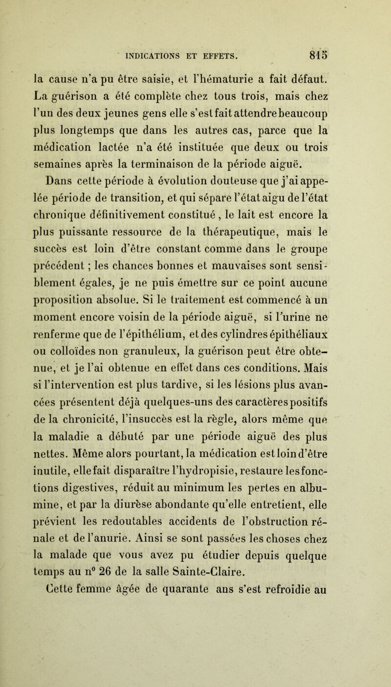 la cause n’a pu être saisie, et l’hématurie a fait défaut. La guérison a été complète chez tous trois, mais chez l’un des deux jeunes gens elle s’est fait attendre beaucoup plus longtemps que dans les autres cas, parce que la médication lactée n’a été instituée que deux ou trois semaines après la terminaison de la période aiguë. Dans cette période à évolution douteuse que j’ai appe- lée période de transition, et qui sépare l’état aigu de l’état chronique définitivement constitué , le lait est encore la plus puissante ressource de la thérapeutique, mais le succès est loin d’être constant comme dans le groupe précédent ; les chances bonnes et mauvaises sont sensi- blement égales, je ne puis émettre sur ce point aucune proposition absolue. Si le traitement est commencé à un moment encore voisin de la période aiguë, si burine ne renferme que de l’épithélium, et des cylindres épithéliaux ou colloïdes non granuleux, la guérison peut être obte- nue, et je l’ai obtenue en effet dans ces conditions. Mais si l’intervention est plus tardive, si les lésions plus avan- cées présentent déjà quelques-uns des caractères positifs de la chronicité, l’insuccès est la règle, alors même que la maladie a débuté par une période aiguë des plus nettes. Même alors pourtant, la médication est loin d’être inutile, elle fait disparaître l’hydropisie, restaure les fonc- tions digestives, réduit au minimum les pertes en albu- mine, et par la diurèse abondante qu’elle entretient, elle prévient les redoutables accidents de l’obstruction ré- nale et de l’anurie. Ainsi se sont passées les choses chez la malade que vous avez pu étudier depuis quelque temps au n° 26 de la salle Sainte-Claire. Cette femme âgée de quarante ans s’est refroidie au