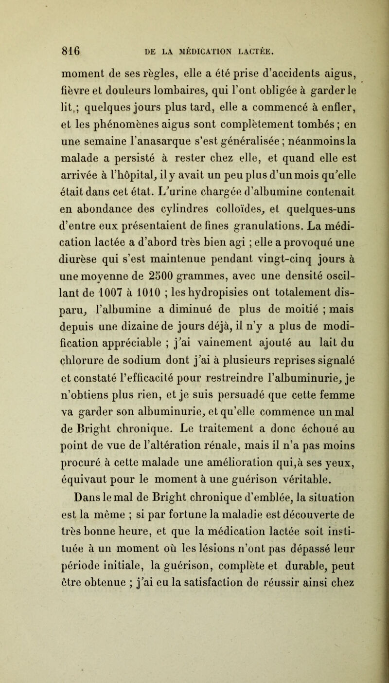 moment de ses règles, elle a été prise d’accidents aigus, fièvre et douleurs lombaires, qui l’ont obligée à garderie lit,; quelques jours plus tard, elle a commencé à enfler, et les phénomènes aigus sont complètement tombés ; en une semaine l’anasarque s’est généralisée; néanmoins la malade a persisté à rester chez elle, et quand elle est arrivée à l’hôpital, il y avait un peu plus d’un mois qu'elle était dans cet état. L/urine chargée d’albumine contenait en abondance des cylindres colloïdes, et quelques-uns d’entre eux présentaient de fines granulations. La médi- cation lactée a d’abord très bien agi ; elle a provoqué une diurèse qui s’est maintenue pendant vingt-cinq jours à une moyenne de 2500 grammes, avec une densité oscil- lant de 1007 à 1010 ; les hydropisies ont totalement dis- paru, l’albumine a diminué de plus de moitié ; mais depuis une dizaine de jours déjà, il n’y a plus de modi- fication appréciable ; j'ai vainement ajouté au lait du chlorure de sodium dont j'ai à plusieurs reprises signalé et constaté l’efficacité pour restreindre l’albuminurie, je n’obtiens plus rien, et je suis persuadé que cette femme va garder son albuminurie, et qu’elle commence un mal de Bright chronique. Le traitement a donc échoué au point de vue de l’altération rénale, mais il n’a pas moins procuré à cette malade une amélioration qui,à ses yeux, équivaut pour le moment à une guérison véritable. Dans le mal de Bright chronique d’emblée, la situation est la même ; si par fortune la maladie est découverte de très bonne heure, et que la médication lactée soit insti- tuée à un moment où les lésions n’ont pas dépassé leur période initiale, la guérison, complète et durable, peut être obtenue ; j'ai eu la satisfaction de réussir ainsi chez