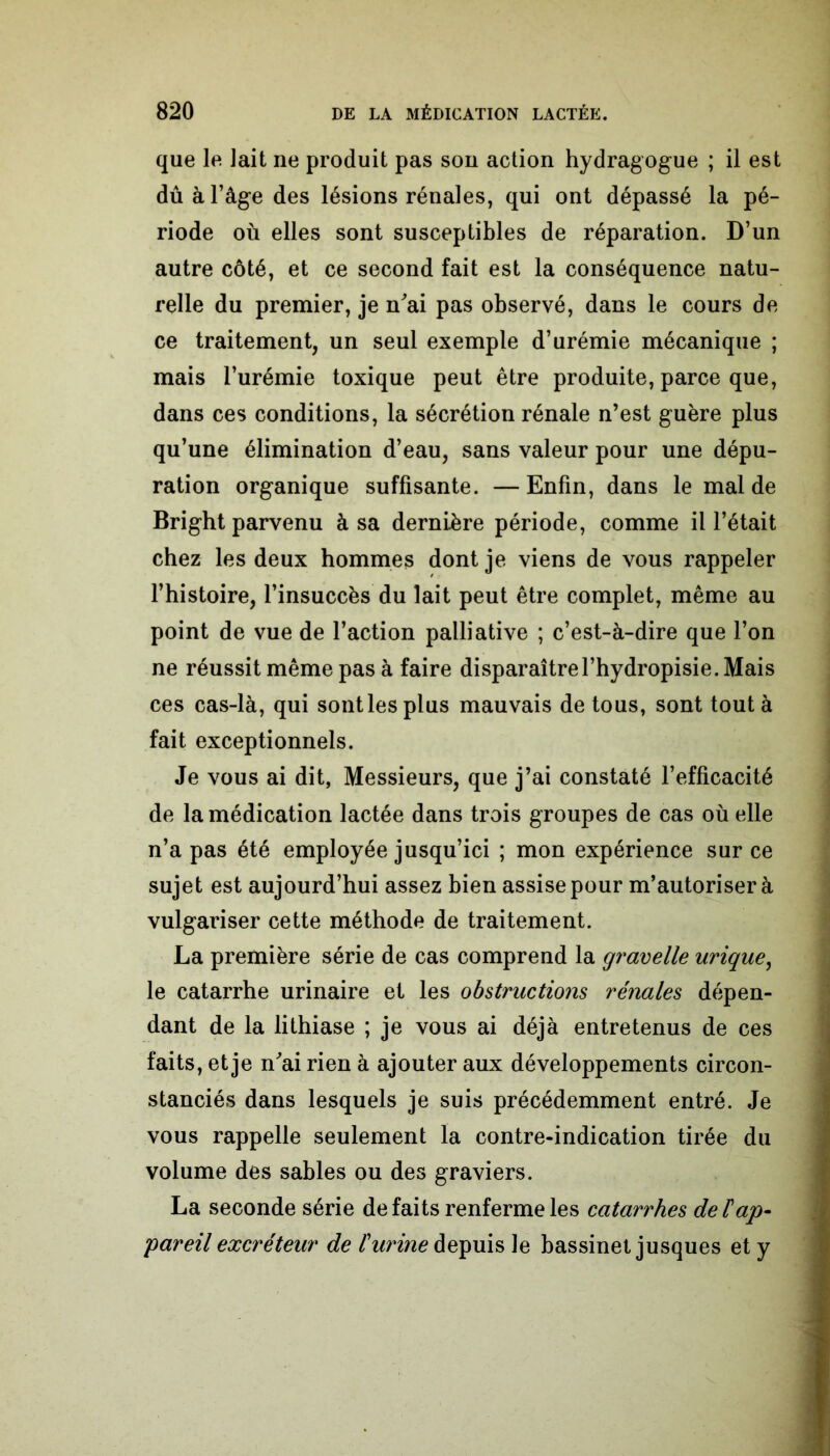 que le lait ne produit pas sou action hydragogue ; il est dû à l’âge des lésions rénales, qui ont dépassé la pé- riode où elles sont susceptibles de réparation. D’un autre côté, et ce second fait est la conséquence natu- relle du premier, je n'ai pas observé, dans le cours de ce traitement, un seul exemple d’urémie mécanique ; mais l’urémie toxique peut être produite, parce que, dans ces conditions, la sécrétion rénale n’est guère plus qu’une élimination d’eau, sans valeur pour une dépu- ration organique suffisante. — Enfin, dans le mal de Bright parvenu à sa dernière période, comme il l’était chez les deux hommes dont je viens de vous rappeler l’histoire, l’insuccès du lait peut être complet, même au point de vue de l’action palliative ; c’est-à-dire que l’on ne réussit même pas à faire disparaîtrel’hydropisie. Mais ces cas-là, qui sont les plus mauvais de tous, sont tout à fait exceptionnels. Je vous ai dit, Messieurs, que j’ai constaté l’efficacité de la médication lactée dans trois groupes de cas où elle n’a pas été employée jusqu’ici ; mon expérience sur ce sujet est aujourd’hui assez bien assise pour m’autoriser à vulgariser cette méthode de traitement. La première série de cas comprend la gravelle urique, le catarrhe urinaire et les obstructions rénales dépen- dant de la lithiase ; je vous ai déjà entretenus de ces faits, et je n'ai rien à ajouter aux développements circon- stanciés dans lesquels je suis précédemment entré. Je vous rappelle seulement la contre-indication tirée du volume des sables ou des graviers. La seconde série défaits renferme les catarrhes de F ap- pareil excréteur de l'urine depuis le bassinet jusques et y