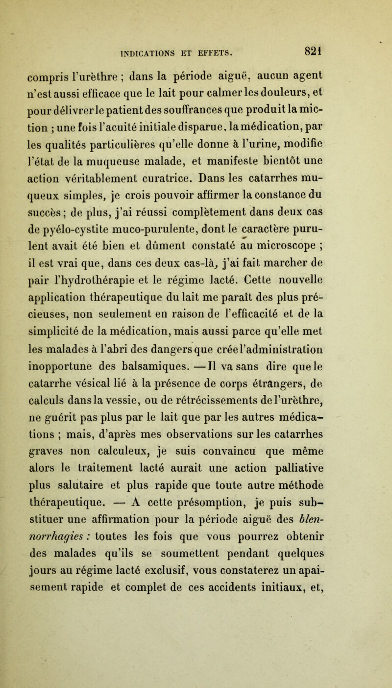 compris l’urèthre ; dans la période aiguë, aucun agent n’est aussi efficace que le lait pour calmer les douleurs, et pour délivrer ie patient des souffrances que produit la mic- tion ; une fois l’acuité initiale disparue, la médication, par les qualités particulières qu’elle donne à l’urine, modifie l’état de la muqueuse malade, et manifeste bientôt une action véritablement curatrice. Dans les catarrhes mu- queux simples, je crois pouvoir affirmer la constance du succès; de plus, j’ai réussi complètement dans deux cas de pyélo-cystite muco-purulente, dont le caractère puru- lent avait été bien et dûment constaté au microscope ; il est vrai que, dans ces deux cas-là, j’ai fait marcher de pair l’hydrothérapie et le régime lacté. Cette nouvelle application thérapeutique du lait me paraît des plus pré- cieuses, non seulement en raison de l’efficacité et de la simplicité de la médication, mais aussi parce qu’elle met les malades à l’abri des dangers que crée l’administration inopportune des balsamiques.—Il va sans dire que le catarrhe vésical lié à la présence de corps étrangers, de calculs dans la vessie, ou de rétrécissements de l’urèthre, ne guérit pas plus par le lait que par les autres médica- tions ; mais, d’après mes observations sur les catarrhes graves non calculeux, je suis convaincu que même alors le traitement lacté aurait une action palliative plus salutaire et plus rapide que toute autre méthode thérapeutique. — A cette présomption, je puis sub- stituer une affirmation pour la période aiguë des blen- norrhagies : toutes les fois que vous pourrez obtenir des malades qu’ils se soumettent pendant quelques jours au régime lacté exclusif, vous constaterez un apai- sement rapide et complet de ces accidents initiaux, et,