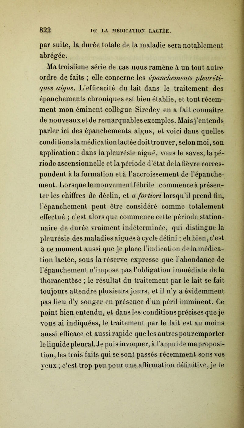 par suite, la durée totale de la maladie sera notablement abrégée. Ma troisième série de cas nous ramène à un tout autre ordre de faits ; elle concerne les épanchements pleuréti- ques aigus. L’efficacité du lait dans le traitement des épanchements chroniques est bien établie, et tout récem- ment mon éminent collègue Siredey en a fait connaître de nouveauxetde remarquables exemples. Maisj’entends parler ici des épanchements aigus, et voici dans quelles conditionsla médication lactée doittrouver, selon moi, son application : dans la pleurésie aiguë, vous le savez, la pé- riode ascensionnelle et la période d’état delà fièvre corres- pondent à la formation et à l’accroissement de l’épanche- ment. Lorsque le mouvement fébrile commence à présen- ter les chiffres de déclin, et a fortiori lorsqu’il prend fin, l’épanchement peut être considéré comme totalement effectué ; c’est alors que commence cette période station- naire de durée vraiment indéterminée, qui distingue la pleurésie des maladies aiguës à cycle défini ; eh bien, c’est à ce moment aussi que je place l’indication de la médica- tion lactée, sous la réserve expresse que l’abondance de l’épanchement n’impose pas l’obligation immédiate de la thoracentèse ; le résultat du traitement par le lait se fait toujours attendre plusieurs jours, et il n’y a évidemment pas lieu d’y songer en présence d’un péril imminent. Ce point bien entendu, et dans les conditions précises que je vous ai indiquées, le traitement par le lait est au moins aussi efficace et aussi rapide que les autres pour emporter le liquide pleural. Je puis invoquer, à l’appui de maproposi- tion, les trois faits qui se sont passés récemment sous vos yeux ; c’est trop peu pour une affirmation définitive, je le