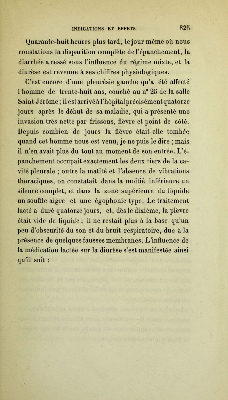 Quarante-huit heures plus tard, le jour même où nous constations la disparition complète de l’épanchement, la diarrhée a cessé sous l’influence du régime mixte, et la diurèse est revenue à ses chiffres physiologiques. C’est encore d’une pleurésie gauche qu’a été affecté l’homme de trente-huit ans, couché au n° 25 de la salle Saint-Jérôme ; il est arrivé à l’hôpital précisément quatorze jours après le début de sa maladie, qui a présenté une invasion très nette par frissons, fièvre et point de côté. Depuis combien de jours la fièvre était-elle tombée quand cet homme nous est venu, je ne puis le dire ; mais il n’en avait plus du tout au moment de son entrée. L’é- panchement occupait exactement les deux tiers de la ca- vité pleurale ; outre la matité et l'absence de vibrations thoraciques, on constatait dans la moitié inférieure un silence complet, et dans la zone supérieure du liquide un souffle aigre et une égophonie type. Le traitement lacté a duré quatorze jours, et, dès le dixième, la plèvre était vide de liquide ; il ne restait plus à la base qu’un peu d’obscurité du son et du bruit respiratoire, due à la présence de quelques fausses membranes. L'influence de la médication lactée sur la diurèse s’est manifestée ainsi qu'il suit :
