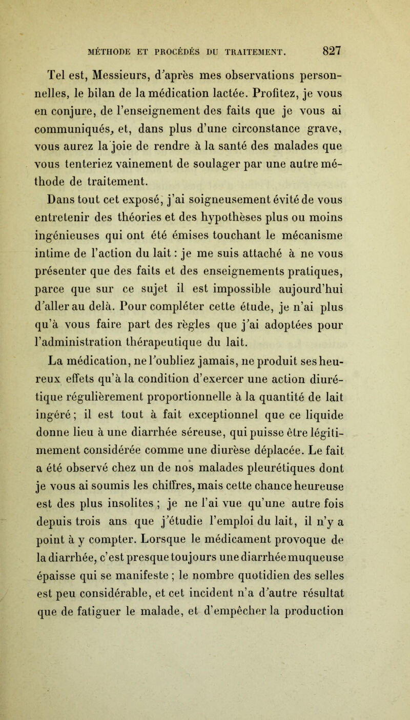 Tel est, Messieurs, d'après mes observations person- nelles, le bilan de la médication lactée. Profitez, je vous en conjure, de l’enseignement des faits que je vous ai communiqués, et, dans plus d’une circonstance grave, vous aurez la joie de rendre à la santé des malades que vous tenteriez vainement de soulager par une autre mé- thode de traitement. Dans tout cet exposé, j’ai soigneusement évité de vous entretenir des théories et des hypothèses plus ou moins ingénieuses qui ont été émises touchant le mécanisme intime de l’action du lait : je me suis attaché à ne vous présenter que des faits et des enseignements pratiques, parce que sur ce sujet il est impossible aujourd’hui d'aller au delà. Pour compléter cette étude, je n’ai plus qu’à vous faire part des règles que j'ai adoptées pour l’administration thérapeutique du lait. La médication, ne l'oubliez jamais, ne produit ses heu- reux effets qu’à la condition d’exercer une action diuré- tique régulièrement proportionnelle à la quantité de lait ingéré ; il est tout à fait exceptionnel que ce liquide donne lieu à une diarrhée séreuse, qui puisse être légiti- mement considérée comme une diurèse déplacée. Le fait a été observé chez un de nos malades pleurétiques dont je vous ai soumis les chiffres, mais cette chance heureuse est des plus insolites ; je ne l’ai vue qu’une autre fois depuis trois ans que j'étudie l’emploi du lait, il n’y a point à y compter. Lorsque le médicament provoque de la diarrhée, c’est presque toujours une diarrhée muqueuse épaisse qui se manifeste ; le nombre quotidien des selles est peu considérable, et cet incident n’a d'autre résultat que de fatiguer le malade, et d’empêcher la production