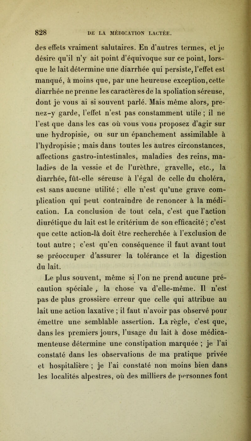 des effets vraiment salutaires. En d’autres termes, et je désire qu’il n’y ait point d’équivoque sur ce point, lors- que le lait détermine une diarrhée qui persiste, l’effet est manqué, à moins que, par une heureuse exception, cette diarrhée ne prenne les caractères de la spoliation séreuse, dont je vous ai si souvent parlé. Mais même alors, pre- nez-y garde, l’effet n’est pas constamment utile ; il ne l’est que dans les cas où vous vous proposez d’agir sur une hydropisie, ou sur un épanchement assimilable à l’hydropisie ; mais dans toutes les autres circonstances, affections gastro-intestinales, maladies des reins, ma- ladies de la vessie et de l’urèthre, gravelle, etc., la diarrhée, fût-elle séreuse à l’égal de celle du choléra, est sans aucune utilité ; elle n’est qu’une grave com- plication qui peut contraindre de renoncer à la médi- cation. La conclusion de tout cela, c’est que l’action diurétique du lait est le critérium de son efficacité ; c’est que cette action-là doit être recherchée à l’exclusion de tout autre ; c’est qu’en conséquence il faut avant tout se préoccuper d'assurer la tolérance et la digestion du lait. Le plus souvent, même si l’on ne prend aucune pré- caution spéciale, la chose va d’elle-même. Il n’est pas de plus grossière erreur que celle qui attribue au lait une action laxative ; il faut n’avoir pas observé pour émettre une semblable assertion. La règle, c’est que, dans les premiers jours, l’usage du lait à dose médica- menteuse détermine une constipation marquée ; je l’ai constaté dans les observations de ma pratique privée et hospitalière ; je l’ai constaté non moins bien dans les localités alpestres, où des milliers de personnes font