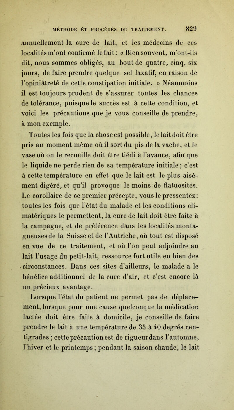 annuellement la cure de lait, et les médecins de ces localités m’ont confirmé le fait: « Bien souvent, m’ont-ils dit, nous sommes obligés, au bout de quatre, cinq, six jours, de faire prendre quelque sel laxatif, en raison de l’opiniâtreté de cette constipation initiale. » Néanmoins il est toujours prudent de s’assurer toutes les chances de tolérance, puisque le succès est à cette condition, et voici les précautions que je vous conseille de prendre, à mon exemple. Toutes les fois que la chose est possible, le lait doit être pris au moment même où il sort du pis de la vache, et le vase où on le recueille doit être tiédi à l’avance, afin que le liquide ne perde rien de sa température initiale ; c’est à cette température en effet que le lait est le plus aisé- ment digéré, et qu’il provoque le moins de flatuosités. Le corollaire de ce premier précepte, vous le pressentez : toutes les fois que l’état du malade et les conditions cli- matériques le permettent, la cure de lait doit être faite à la campagne, et de préférence dans les localités monta- gneuses de la Suisse et de l’Autriche, où tout est disposé en vue de ce traitement, et où l’on peut adjoindre au lait l’usage du petit-lait, ressource fort utile en bien des ♦ circonstances. Dans ces sites d’ailleurs, le malade a le bénéfice additionnel de la cure d’air, et c’est encore là un précieux avantage. Lorsque l’état du patient ne permet pas de déplace- ment, lorsque pour une cause quelconque la médication lactée doit être faite à domicile, je conseille de faire prendre le lait à une température de 35 à 40 degrés cen- tigrades ; cette précaution est de rigueurdans l’automne, l’hiver et le printemps ; pendant la saison chaude, le lait