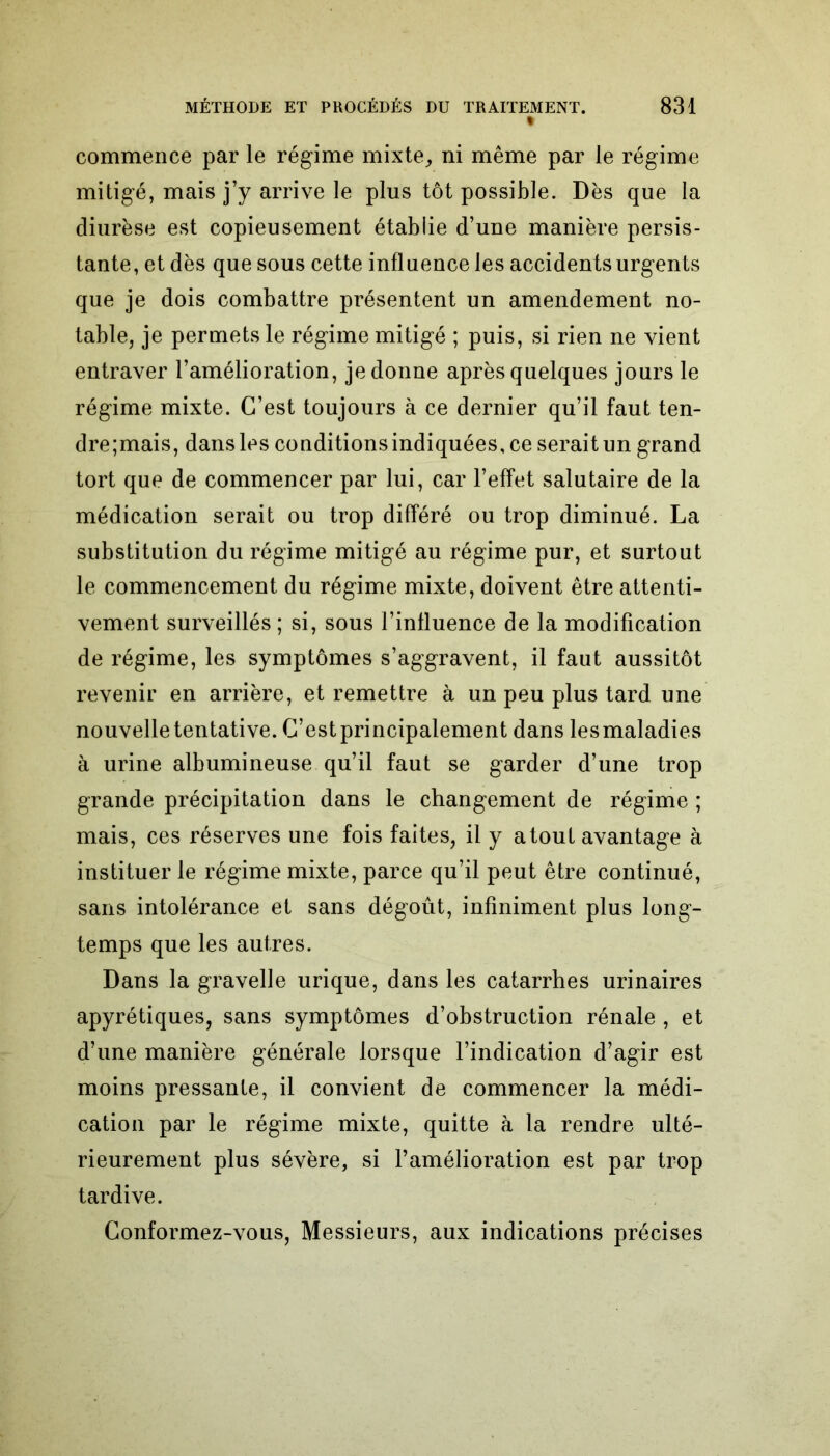 % commence par le régime mixte, ni même par le régime mitigé, mais j’y arrive le plus tôt possible. Dès que la diurèse est copieusement établie d’une manière persis- tante, et dès que sous cette influence les accidents urgents que je dois combattre présentent un amendement no- table, je permets le régime mitigé ; puis, si rien ne vient entraver l’amélioration, je donne après quelques jours le régime mixte. C’est toujours à ce dernier qu’il faut ten- dre;mais, dans les conditions indiquées, ce serait un grand tort que de commencer par lui, car l’effet salutaire de la médication serait ou trop différé ou trop diminué. La substitution du régime mitigé au régime pur, et surtout le commencement du régime mixte, doivent être attenti- vement surveillés ; si, sous l’influence de la modification de régime, les symptômes s’aggravent, il faut aussitôt revenir en arrière, et remettre à un peu plus tard une nouvelle tentative. C’est principalement dans les maladies à urine albumineuse qu’il faut se garder d’une trop grande précipitation dans le changement de régime ; mais, ces réserves une fois faites, il y atout avantage à instituer le régime mixte, parce qu’il peut être continué, sans intolérance et sans dégoût, infiniment plus long- temps que les autres. Dans la gravelle urique, dans les catarrhes urinaires apyrétiques, sans symptômes d’obstruction rénale , et d’une manière générale lorsque l’indication d’agir est moins pressante, il convient de commencer la médi- cation par le régime mixte, quitte à la rendre ulté- rieurement plus sévère, si l’amélioration est par trop tardive. Conformez-vous, Messieurs, aux indications précises