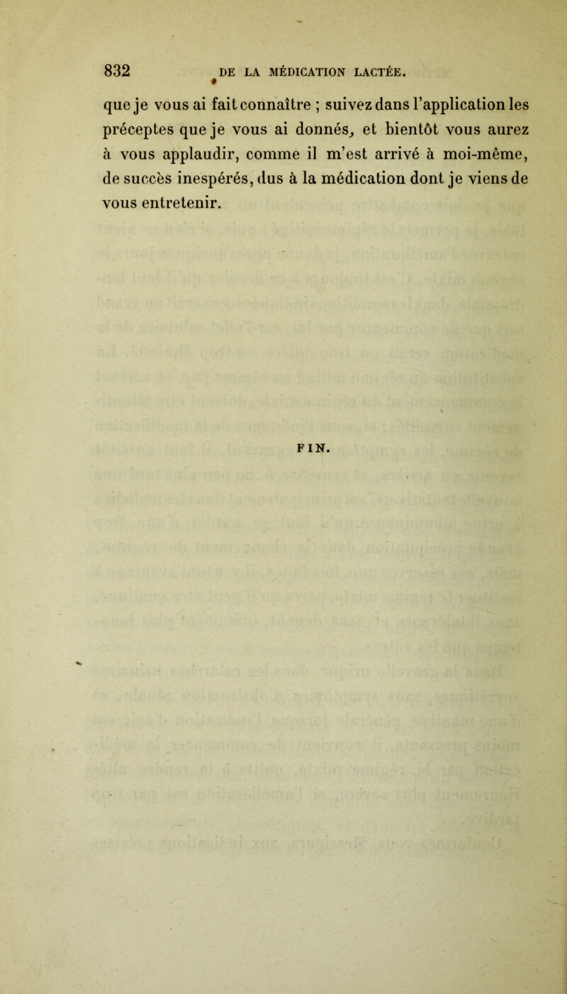 que je vous ai fait connaître ; suivez dans l’application les préceptes que je vous ai donnés, et bientôt vous aurez à vous applaudir, comme il m’est arrivé à moi-même, de succès inespérés, dus à la médication dont je viens de vous entretenir. FIN.