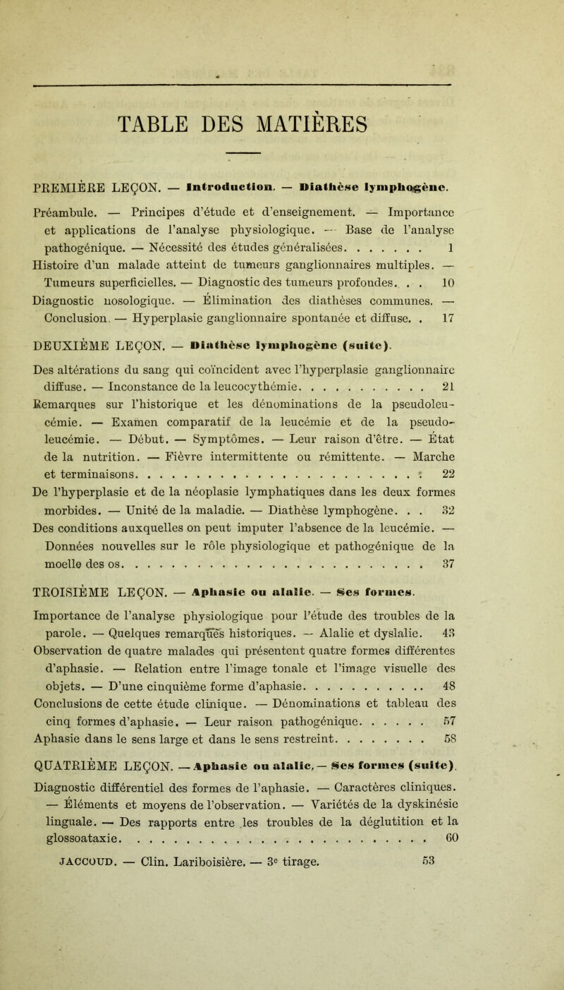 TABLE DES MATIERES PREMIÈRE LEÇON. — Introduction. — Diathèse lympliogènc. Préambule. — Principes d’étude et d’enseignement. — Importance et applications de l’analyse physiologique. — Base de l’analyse pathogénique. — Nécessité des études généralisées 1 Histoire d’un malade atteint de tumeurs ganglionnaires multiples. — Tumeurs superficielles. — Diagnostic des tumeurs profondes. . . 10 Diagnostic nosologique. — Elimination des diathèses communes. — Conclusion. — Hyperplasie ganglionnaire spontanée et diffuse. . 17 DEUXIÈME LEÇON. — Diathèse lymphogènc (suite). Des altérations du sang qui coïncident avec l’hyperplasie ganglionnaire diffuse. — Inconstance de la leucocythémie 21 Remarques sur l’historique et les dénominations de la pseudoleu- cémie. — Examen comparatif de la leucémie et de la pseudo- leucémie. — Début. — Symptômes. — Leur raison d’être. — État de la nutrition. — Fièvre intermittente ou rémittente. — Marche et terminaisons 22 De l’hyperplasie et de la néoplasie lymphatiques dans les deux formes morbides. — Unité de la maladie. — Diathèse lymphogène. . . 32 Des conditions auxquelles on peut imputer l’absence de la leucémie. — Données nouvelles sur le rôle physiologique et pathogénique de la moelle des os 37 TROISIÈME LEÇON. — Aphasie ou alaSie. — Ses formes. Importance de l’analyse physiologique pour l'étude des troubles de la parole. — Quelques remarques historiques. — Alalie et dyslalie. 43 Observation de quatre malades qui présentent quatre formes différentes d’aphasie. — Relation entre l’image tonale et l’image visuelle des objets. — D’une cinquième forme d’aphasie 48 Conclusions de cette étude clinique. —Dénominations et tableau des cinq formes d’aphasie. — Leur raison pathogénique 57 Aphasie dans le sens large et dans le sens restreint 58 QUATRIÈME LEÇON. —Aphasie ou alalie, — Ses formes (suite). Diagnostic différentiel des formes de l’aphasie. — Caractères cliniques. — Éléments et moyens de l’observation. — Variétés de la dyskinésie linguale. — Des rapports entre les troubles de la déglutition et la glossoataxie 60 jaccoud. — Clin. Lariboisière. — 3e tirage. 53