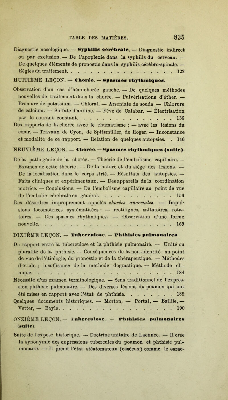 Diagnostic nosologique. — Syphilis cérébrale. — Diagnostic indirect ou par exclusion. — De l’apoplexie dans la syphilis du cerveau. — De quelques éléments de pronostic dans la syphilis cérébro-spinale. — Règles du traitement 122 HUITIÈME LEÇON. — Chorée. — Spasmes rhythmiqucs. Observation d’un cas d’hémichorée gauche. — De quelques méthodes nouvelles de traitement dans la chorée. — Pulvérisations d’éther. — Bromure de potassium. — Chloral. — Arséniate de soude. — Chlorure de calcium. — Sulfate d’aniline. — Fève de Calabar. — Électrisation par le courant constant 136 Des rapports de la chorée avec le rhumatisme ; — avec les lésions du cœur. — Travaux de Cyon, de Spitzmüller, de Roger. — Inconstance et modalité de ce rapport. — Relation de quelques autopsies. . 146 NEUVIÈME LEÇON. — Chorée. —Spasmes rhythmiqucs (suite). De la pathogénie de la chorée. — Théorie de l’embolisme capillaire. — Examen de cette théorie. — De la nature et du siège des lésions. — De la localisation dans le corps strié. — Résultats des autopsies. — Faits cliniques et expérimentaux. — Des appareils delà coordination motrice. — Conclusions. — De l’embolisme capillaire au point de vue de l’embolie cérébrale en général 156 Des désordres improprement appelés chorées anormales. — Impul- sions locomotrices systématisées ; — rectilignes, saltatoires, rota- toires. — Des spasmes rhythmiques. — Observation d’une forme nouvelle 169 DIXIÈME LEÇON. — Tuberculose. — Phthisics pulmonaires. Du rapport entre la tuberculose et la phthisie pulmonaire. — Unité ou pluralité de la phthisie. — Conséquences de la non-identité au point de vue de l’étiologie, du pronostic et de la thérapeutique. — Méthodes d’étude ; insuffisance de la méthode dogmatique. — Méthode cli- nique 184 Nécessité d’un examen terminologique. — Sens traditionnel de l’expres- sion phthisie pulmonaire. — Des diverses lésions du poumon qui ont été mises en rapport avec l’état de phthisie 188 Quelques documents historiques. — Morton, — Portai, — Baillie, — Vetter, — Bayle 190 ONZIÈME LEÇON. — Tuberculose. — Phthisies pulmonaires (suite). Suite de l’exposé historique. — Doctrine unitaire de Laennec. — Il crée la synonymie des expressions tubercules du poumon et phthisie pul- monaire. — Il prend l’état stéatomateux (caséeux) comme le carac-