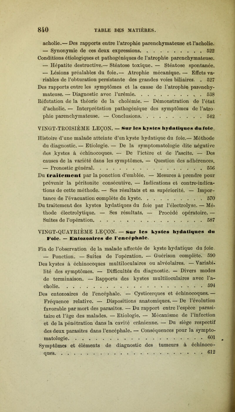 acholie. — Des rapports entre l’atrophie parenchymateuse et l’acholie. — Synonymie de ces deux expressions 522 Conditions étiologiques et pathogéniques de l’atrophie parenchymateuse. — Hépatite destructive.— Stéatose toxique. — Stéatose spontanée. — Lésions préalables du foie.— Atrophie mécanique.— Effets va- riables de l’obturation persistante des grandes voies biliaires. . 527 Des rapports entre les symptômes et la cause de l’atrophie parenchy- mateuse. — Diagnostic avec l’urémie . 538 Réfutation de la théorie de la cholémie. — Démonstration de l’état d’acholie. — Interprétation pathogénique des symptômes de l’atro- phie parenchymateuse. — Conclusions 542 VINGT-TROISIÈME LEÇON. — Sur les kystes hydatiques du foie. Histoire d’une malade atteinte d’un kyste hydatique du foie.— Méthode du diagnostic. — Etiologie. — De la symptomatologie dite négative des kystes à échinocoques. — De l’ictère et de l’ascite. — Des causes de la variété dans les symptômes. — Question des adhérences. — Pronostic général 556 Du traitement par la ponction d’emblée. — Mesures à prendre pour prévenir la péritonite consécutive. — Indications et contre-indica- üons de cette méthode. — Ses résultats et sa supériorité. — Impor- tance de l’évacuation complète du kyste 570 Du traitement des kystes hydatiques du foie par l’électrolyse. — Mé- thode électrolytique. — Ses résultats. — Procédé opératoire. — Suites de l’opération 587 VINGT-QUATRIÈME LEÇON. — Sur les kystes hydatiques du Foie. — Entozoaires de l’encéphale. Fin de l’observation de la malade affectée de kyste hydatique du foie. — Ponction. — Suites de l’opération. — Guérison complète. 590 Des kystes à échinocoques multiloculaires ou alvéolaires. — Variabi- lité des symptômes. — Difficultés du diagnostic. — Divers modes de terminaison. — Rapports des kystes multiloculaires avec l’a- cholie 594 Des entozoaires de l’encéphale. — Cysticerques et échinocoques. — Fréquence relative. — Dispositions anatomiques. — De l’évolution favorable par mort des parasites. — Du rapport entre l’espèce parasi- taire et l’âge des malades. — Etiologie. — Mécanisme de l’infection et de la pénétration dans la cavité crânienne. — Du siège respectif des deux parasites dans l’encéphale. — Conséquences pour la sympto- matologie 601 Symptômes et éléments de diagnostic des tumeurs à échinoco- ques 612