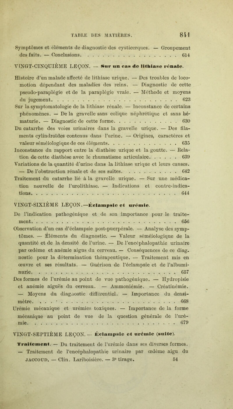 Symptômes et éléments de diagnostic des cysticerques. — Groupement des faits. —Conclusions 614 VINGT-CINQUIÈME LEÇON. — Sur un cas ilo lithiase rénale. Histoire d’un malade affecté de lithiase urique. — Des troubles de loco- motion dépendant des maladies des reins. — Diagnostic de cette pseudo-paraplégie et de la paraplégie vraie. — Méthode et moyens du jugement 623 Sur la symptomatologie de la lithiase rénale. — Inconstance de certains phénomènes. — Delà gravelle sans colique néphrétique et sans hé- maturie. — Diagnostic de cette forme 630 Du catarrhe des voies urinaires dans la gravelle urique. — Des fila- ments cylindroïdes contenus dans l’urine. — Origines, caractères et valeur séméiologique de ces éléipents 635 Inconstance du rapport entre la diathèse urique et la goutte. — Kela- tion de cette diathèse avec le rhumatisme articulaire 639 Variations de la quantité d’urine dans la lithiase urique et leurs causes. — De l’obstruction rénale et de ses suites 642 Traitement du catarrhe lié à la gravelle urique. — Sur une médica- tion nouvelle de l’urolithiase. — Indications et contre-indica- tions 644 VINGT-SIXIÈME LEÇON.—Éclampsie et urémie. De l’indication pathogénique et de son importance pour le traite- ment. 656 Observation d’un cas d’éclampsie post-puerpérale. — Analyse des symp- tômes. — Éléments du diagnostic. —■ Valeur séméiologique de la quantité et de la densité de l’urine. — De l’encéphalopathie urinaire par œdème et anémie aigus du cerveau. — Conséquences de ce diag. nostic pour la détermination thérapeutique. — Traitement mis en œuvre et ses résultats. — Guérison de l’éclampsie et de l’albumi- nurie 657 Des formes de l’urémie au point de vue pathogénique. — Hydropisie et anémie aiguës du cerveau. — Ammoniémie. — Créatinémie. — Moyens du diagnostic différentiel. — Importance du densi- mètre. . . . • 668 Urémie mécanique et urémies toxiques. — Importance de la forme mécanique au point de vue de la question générale de l’uré- mie 679 VINGT-SEPTIÈME LEÇON.— Éclampsie et urémie (suite). Traitement. — Du traitement de l’urémie dans ses diverses formes. — Traitement de l’encéphalopathie urinaire par œdème aigu du JACCOUD. — Clin. Lariboisière. — 3e tirage. 54