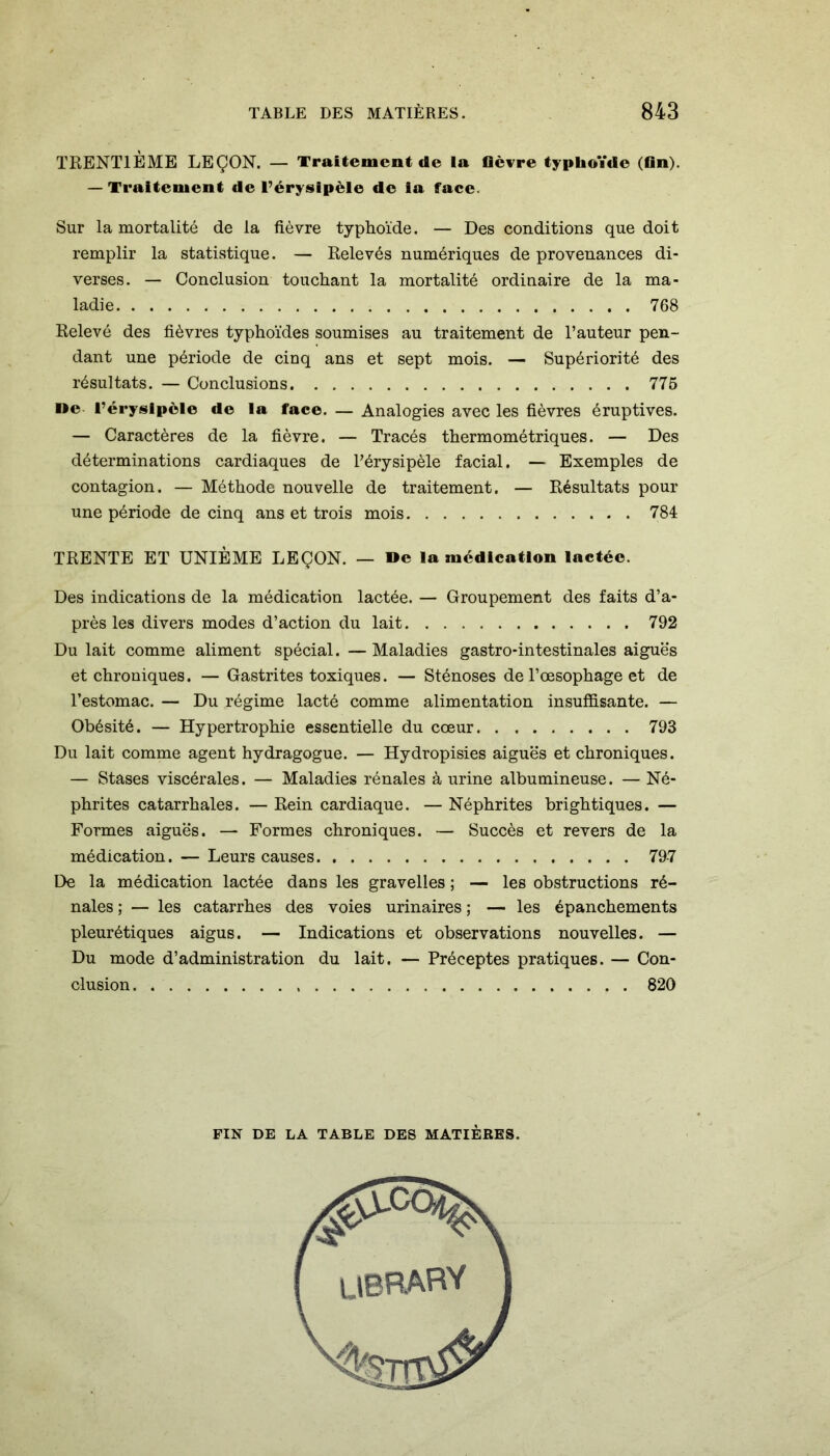 TRENTIÈME LEÇON. — Traitement de la fièvre typhoïde (fin). — Traitement de l’érysipèle de ia face. Sur la mortalité de la fièvre typhoïde. — Des conditions que doit remplir la statistique. — Relevés numériques de provenances di- verses. — Conclusion touchant la mortalité ordinaire de la ma- ladie 768 Relevé des fièvres typhoïdes soumises au traitement de l’auteur pen- dant une période de cinq ans et sept mois. — Supériorité des résultats. — Conclusions 776 »e l’érysipèle de la face. — Analogies avec les fièvres éruptives. — Caractères de la fièvre. — Tracés thermométriques. — Des déterminations cardiaques de l’érysipèle facial. — Exemples de contagion. — Méthode nouvelle de traitement. — Résultats pour une période de cinq ans et trois mois 784 TRENTE ET UNIÈME LEÇON. — »e la médication lactée. Des indications de la médication lactée. — Groupement des faits d’a- près les divers modes d’action du lait 792 Du lait comme aliment spécial. — Maladies gastro-intestinales aiguës et chroniques. — Gastrites toxiques. — Sténoses de l’œsophage et de l’estomac. — Du régime lacté comme alimentation insuffisante. — Obésité. — Hypertrophie essentielle du cœur 793 Du lait comme agent hydragogue. — Hydropisies aiguës et chroniques. — Stases viscérales. — Maladies rénales à urine albumineuse. — Né- phrites catarrhales. — Rein cardiaque. — Néphrites brightiques. — Formes aiguës. — Formes chroniques. — Succès et revers de la médication. — Leurs causes 797 De la médication lactée dans les gravelles ; — les obstructions ré- nales ; — les catarrhes des voies urinaires ; — les épanchements pleurétiques aigus. — Indications et observations nouvelles. — Du mode d’administration du lait. — Préceptes pratiques. — Con- clusion 820 FIN DE LA TABLE DES MATIÈRES. UBRARY