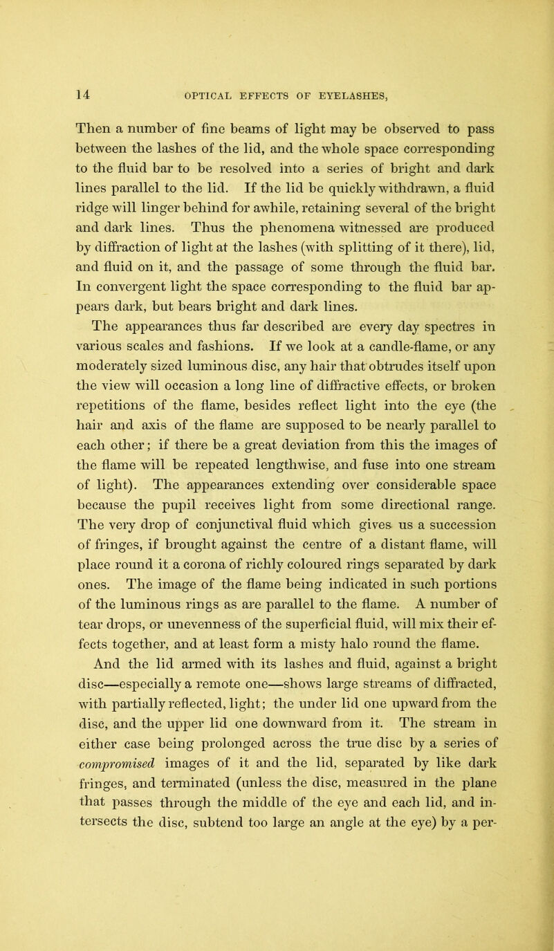 Then a number of fine beams of light may be observed to pass between the lashes of the lid, and the whole space corresponding to the fluid bar to be resolved into a series of bright and dark lines parallel to the lid. If the lid be quickly withdrawn, a fluid ridge will linger behind for awhile, retaining several of the bright and dark lines. Thus the phenomena witnessed are produced by diffraction of light at the lashes (with splitting of it there), lid, and fluid on it, and the passage of some through the fluid bar. In convergent light the space corresponding to the fluid bar ap- pears dark, but bears bright and dark lines. The appearances thus far described are every day spectres in various scales and fashions. If we look at a candle-flame, or any moderately sized luminous disc, any hair that obtrudes itself upon the view will occasion a long line of diffractive effects, or broken repetitions of the flame, besides reflect light into the eye (the hair and axis of the flame are supposed to be nearly parallel to each other; if there be a great deviation from this the images of the flame will be repeated lengthwise, and fuse into one stream of light). The appearances extending over considerable space because the pupil receives light from some directional range. The very drop of conjunctival fluid which gives us a succession of fringes, if brought against the centre of a distant flame, will place round it a corona of richly coloured rings separated by dark ones. The image of the flame being indicated in such portions of the luminous rings as are parallel to the flame. A number of tear drops, or unevenness of the superficial fluid, will mix their ef- fects together, and at least form a misty halo round the flame. And the lid armed with its lashes and fluid, against a bright disc—especially a remote one—shows large streams of diffracted, with partially reflected, light; the under lid one upward from the disc, and the upper lid one downward from it. The stream in either case being prolonged across the true disc by a series of compromised images of it and the lid, separated by like dark fringes, and terminated (unless the disc, measured in the plane that passes through the middle of the eye and each lid, and in- tersects the disc, subtend too large an angle at the eye) by a per-