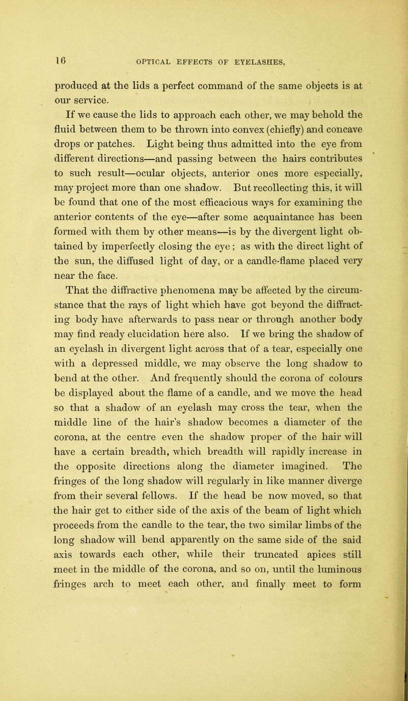 produced at the lids a perfect command of the same objects is at our service. If we cause the lids to approach each other, we may behold the fluid between them to be thrown into convex (chiefly) and concave drops or patches. Light being thus admitted into the eye from different directions—and passing between the hairs contributes to such result—ocular objects, anterior ones more especially, may project more than one shadow. But recollecting this, it will be found that one of the most efficacious ways for examining the anterior contents of the eye—after some acquaintance has been formed with them by other means—is by the divergent light ob- tained by imperfectly closing the eye; as with the direct light of the sun, the diffused light of day, or a candle-flame placed very near the face. That the diffractive phenomena may be affected by the circum- stance that the rays of light which have got beyond the diffract- ing body have afterwards to pass near or through another body may find ready elucidation here also. If we bring the shadow of an eyelash in divergent light across that of a tear, especially one with a depressed middle, we may observe the long shadow to bend at the other. And frequently should the corona of colours be displayed about the flame of a candle, and we move the head so that a shadow of an eyelash may cross the tear, when the middle line of the hair’s shadow becomes a diameter of the corona, at the centre even the shadow proper of the hair will have a certain breadth, which breadth will rapidly increase in the opposite directions along the diameter imagined. The fringes of the long shadow will regularly in like manner diverge from their several fellows. If the head be now moved, so that the hair get to either side of the axis of the beam of light which proceeds from the candle to the tear, the two similar limbs of the long shadow will bend apparently on the same side of the said axis towards each other, while their truncated apices still meet in the middle of the corona, and so on, until the luminous fringes arch to meet each other, and finally meet to form