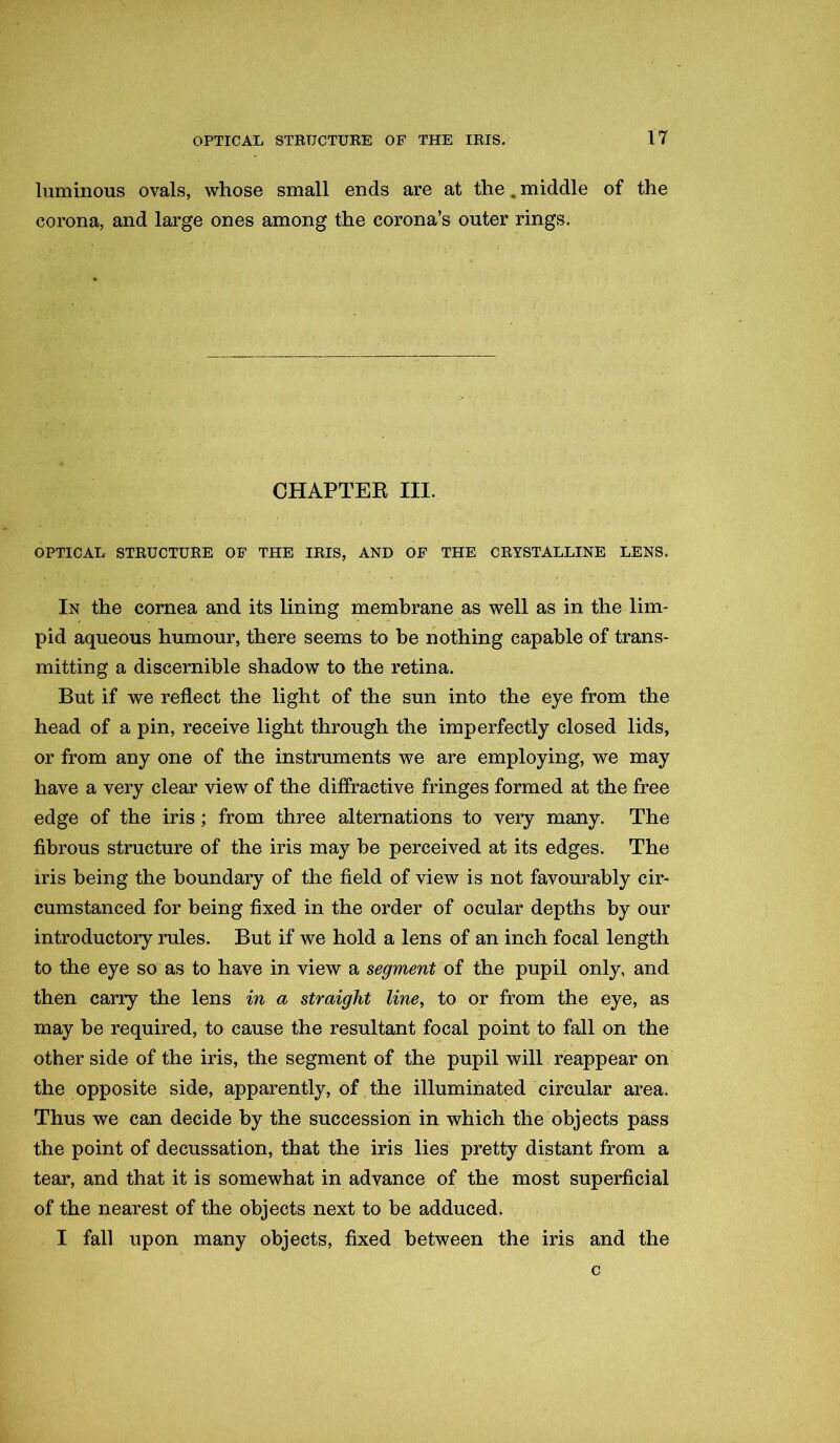 luminous ovals, whose small ends are at the. middle of the corona, and large ones among the corona’s outer rings. CHAPTER III. OPTICAL STRUCTURE OF THE IRIS, AND OF THE CRYSTALLINE LENS. In the cornea and its lining membrane as well as in the lim- pid aqueous humour, there seems to be nothing capable of trans- mitting a discernible shadow to the retina. But if we reflect the light of the sun into the eye from the head of a pin, receive light through the imperfectly closed lids, or from any one of the instruments we are employing, we may have a very clear view of the diffractive fringes formed at the free edge of the iris; from three alternations to very many. The fibrous structure of the iris may he perceived at its edges. The iris being the boundary of the field of view is not favourably cir- cumstanced for being fixed in the order of ocular depths by our introductory rules. But if we hold a lens of an inch focal length to the eye so as to have in view a segment of the pupil only, and then carry the lens in a straight line, to or from the eye, as may be required, to cause the resultant focal point to fall on the other side of the iris, the segment of the pupil will reappear on the opposite side, apparently, of the illuminated circular area. Thus we can decide by the succession in which the objects pass the point of decussation, that the iris lies pretty distant from a tear, and that it is somewhat in advance of the most superficial of the nearest of the objects next to be adduced. I fall upon many objects, fixed between the iris and the c