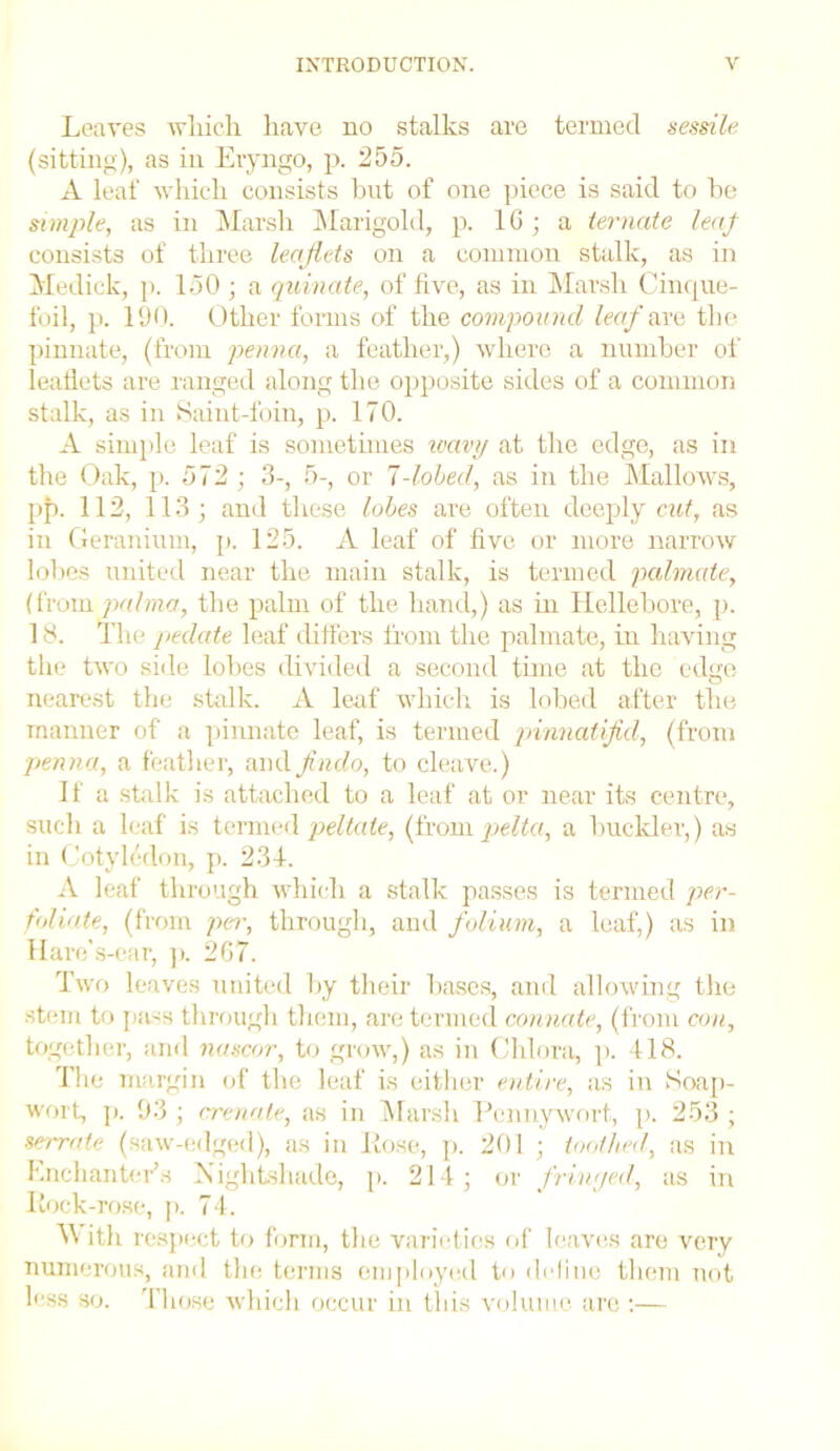 Leaves which have no stalks are termed sessile (sitting), as in Eryngo, p. 255. A leaf which consists but of one piece is said to he simple, as in Marsh Marigold, p. 16; a ternate leaf consists of three leaflets on a common stalk, as in Medick, p. 150 ; a quinate, of five, as in Marsh Cinque- foil, p. 190. Other forms of the compound leaf are the pinnate, (from penna, a feather,) where a number of leaflets are ranged along the opposite sides of a common stalk, as in Saint-foin, p. 170. A simple leaf is sometimes wavy at the edge, as in the Oak, p. 572; 3-, 5-, or 1-lobed, as iti the Mallows, pp. 112, 113; and these lobes are often deeply cut, as in Geranium, p. 125. A leaf of five or more narrow lobes united near the main stalk, is termed palmate, (from palma, the palm of the hand,) as in Hellebore, p. 18. The pedate leaf differs from the palmate, in having the two side lobes divided a second time at the edge nearest the stalk. A leaf which is lobed after the manner of a pinnate leaf, is termed pvnnatifld, (from penna, a feather, and findo, to cleave.) If a stalk is attached to a leaf at or near its centre, such a leaf is termed peltate, (from pelta, a buckler,) as in Cotyledon, p. 234. A leaf through which a stalk passes is termed per- foliate, (from per, through, and folium, a leaf,) as in Hare’s-ear, p. 267. Two leaves united by their bases, and allowing the stem to pa-s through them, are termed connate, (from con, together, and nascor, to grow,) as in Chlora, p. 418. The margin of the leaf is either entire, as in Soap- wort, p. 93 ; crenate, as in Marsh Pennywort, p. 253 ; serrate (saw-edged), as in Hose, p. 201 ; toothed, as in Enchanter's Is ightshade, p. 214; or friwjed, as in Itock-rose, p. 74. A ith respect to form, the varieties of leaves are very numerous, and the terms employed to define them not less so. Those which occur hi this volume are :—