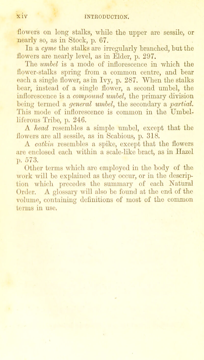 flowers on long stalks, while the upper are sessile, or nearly so, as in Stock, p. 67. Iu a cyme, the stalks are irregularly branched, but the flowers are nearly level, as in Elder, p. 297. The umbel is a mode of inflorescence in which the flower-stalks spring from a common centre, and bear each a single flower, as in Ivy, p. 287. When the stalks bear, instead of a single flower, a second umbel, the inflorescence is a compound umbel, the primary division being termed a general umbel, the secondary a partial. This mode of inflorescence is common in the Umbel- liferous Tribe, p. 246. A head resembles a simple umbel, except that the flowers are all sessile, as in Scabious, p. 318. A catkin resembles a spike, except that the flowers are enclosed each within a scale-like bract, as in Hazel p. 573. Other terms which are employed in the body of the work will be explained as they occur, or in the descrip- tion which precedes the summary of each Natural Order. A glossary will also be found at the end of the volume, containing definitions of most of the common terms in use.
