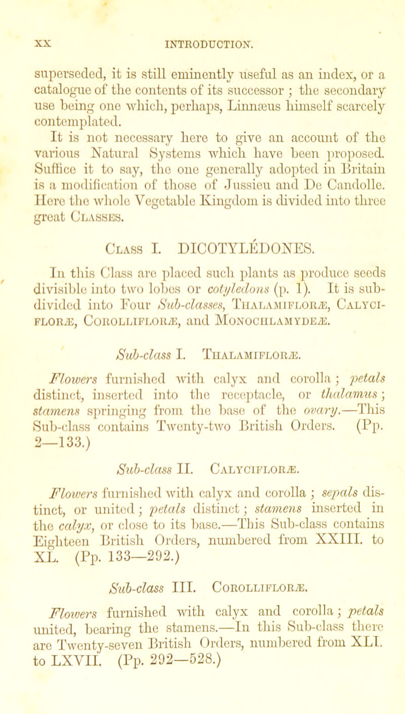 superseded, it is still eminently useful as an index, or a catalogue of the contents of its successor ; the secondary use being one which, perhaps, Linnams himself scarcely contemplated. It is not necessary here to give an account of the various Natural Systems which have been proposed. Suffice it to say, the one generally adopted in Britain is a modification of those of Jussieu and De Candolle, llore the whole Vegetable Kingdom is divided into three great Classes. Class I. DICOTYLEDONES. In this Class are placed such plants as produce seeds divisible into two lobes or cotyledons (p. 1). It is sub- divided into Four Sub-classes, Tualamiflorae, Calyci- FLORyE, COROLLIFLOILE, and MoNOCHLAMYDEiE. Sub-class I. TiialamifloryE. Flowers furnished with calyx and corolla; petals distinct, inserted into the receptacle, or thalamus; stamens springing from the base of the ovary.—This Sub-class contains Twenty-two British Orders. (Pp. 2—133.) Sub-class II. Calyciflor.e. Flowers furnished with calyx and corolla ; sepals dis- tinct, or united; petals distinct; stamens inserted in the calyx, or close to its base.—This Sub-class contains Eighteen British Orders, numbered from XXIII. to XL. (Pp. 133—292.) Sub-Class III. CoROLLIFLORiE. Flowers furnished with calyx and corolla; petals united, bearing the stamens.—In this Sub-class there are Twenty-seven British Orders, numbered lrom XLI. to LXVII. (Pp. 292—528.)