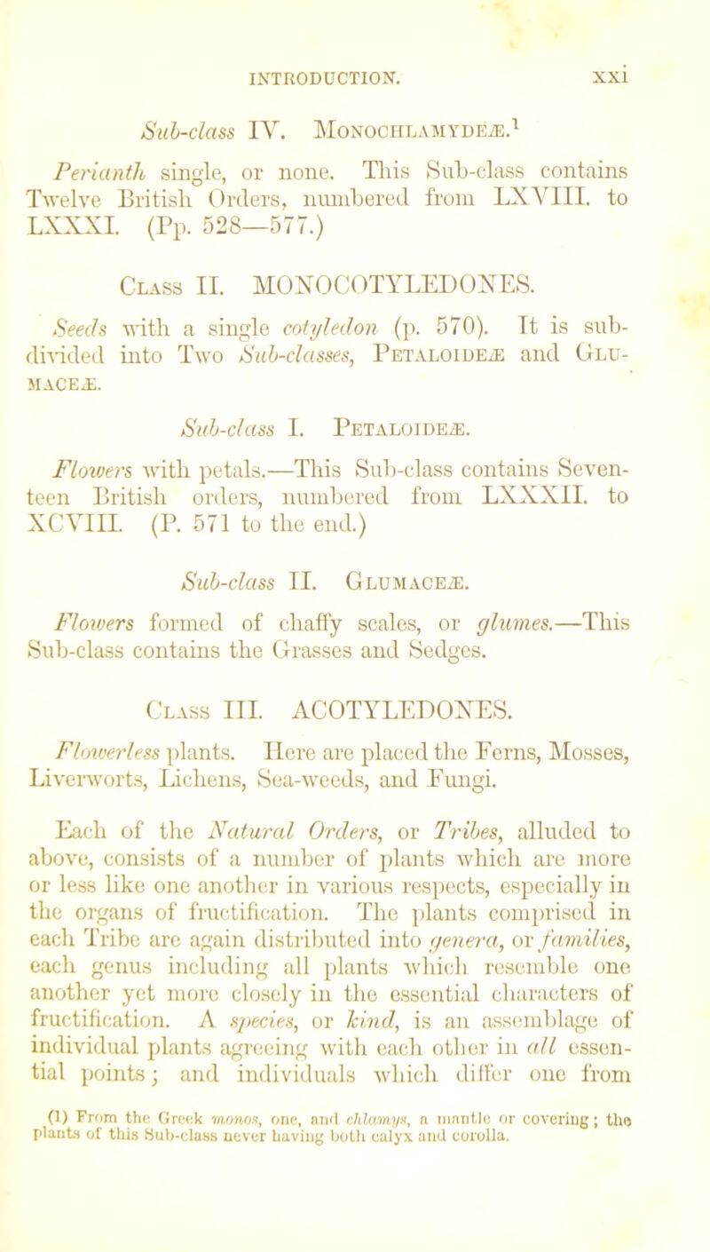 Sub-class TV. Monochlamyde/E.1 Perianth single, or none. This Sub-class contains Twelve British Orders, numbered from LXVIII. to LXXXI. (Pp. 528—577.) Class II. MOXOCOTYLEDOXES. Seeds with a single cotyledon (p. 570). It is sub- divided into Two Sub-classes, Petaloideie and Glu- MACExE. Sub-class I. Petaloide.e. Flowers with petals.—This Sub-class contains Seven- teen British orders, numbered from LXXXII. to XCYIII (P. 571 to the end.) Sub-class II. GLUMACEiE. Flowers formed of chaffy scales, or glumes.—This Sub-class contains the Grasses and Sedges. Class III ACOTYLEDOXES. Flowerless plants. Here are placed the Ferns, Mosses, Liverworts, Lichens, Sea-weeds, and Fungi. Each of the Natural Orders, or Tribes, alluded to above, consists of a number of plants which are more or less like one another in various respects, especially in the organs of fructification. The plants comprised in each Tribe are again distributed into genera, or families, each genus including all plants which resemble one another yet more closely in the essential characters of fructification. A species, or kind, is an assemblage of individual plants agreeing with each other in all essen- tial points; and individuals which differ one from (1) From the Greek monos, one, and chlcmys, a mantle or covering; the plants of this Sub-class never having both calyx and corolla.