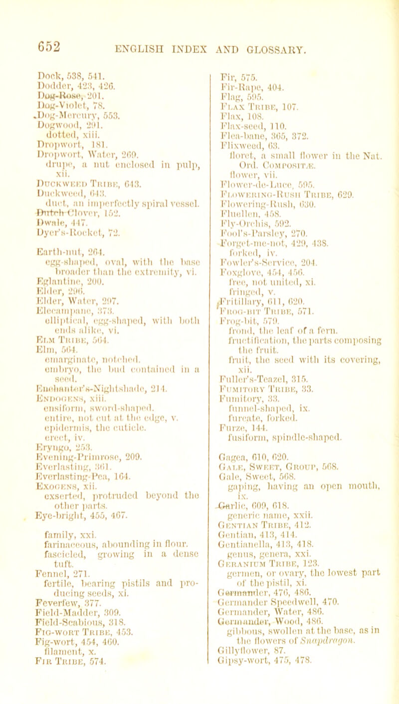 Dock, 538, 541. Dodder, 423, 42G. Dog-Rose, 201. Dog-Violet, IS. .Dog-Mercury, 553. Dogwood, 291. dotted, xiii. Drop wort, 181. Dropwort, Water, 209. drupe, a nut enclosed in pulp, xii. Duckweed Tin m:, 643. Duckweed, 043. duct, an imperfectly spiral vessel. •Dutch-Clover, 152. Dwnle, 447. Uyer’s-Uoekct, 72. Earth-nut, 204. egg-shaped, oval, with the base broader than the extremity, vi. Eglantine, 200. Elder, 29(1. Elder, Water, 297. Elecampane, 373. elliptical, egg-shaped, with both ends alike, vi. Ei.m Tuihe, 504. Elm, 504. emarginate, notched, embryo, tho bud contained in a send. Euohftntor’s-Night.sliado, 214. Endooens, xiii. ensiform, sword-slmped. entire, not cut at the edge, v. epidermis, tho cuticle, erect, iv. Eryngo, 253. Evening-Primrose, 209. Everlasting, 301. Everlasting-Pea, 104. Exookns, xii. exserted, protruded beyond tho otiier parts. Eye-briglit, 455, 467. family, xxi. farinaceous, abounding in Hour, fascicled, growing in a dense tuft. Fennel, 271. fertile, bearing pistils and jiro- dueing seeds, xi. Feverfew, 377. Field-Madder, 309. Field-Scabious, 318. Fio-wort Tribe, 453. Fig-wort, 454, 460. filament, x. Fir Tribe, 574. Fir, 575. Fir-Rape, 404. Flag, 595. Flax Tribe, 107. Flax, 108. Flax-seed, 110. Flea-bane, 305, 372. Flixweed, 68. iloret, a small flower in the Nat. Orel. Composite:. flower, vii. Flower-de-Luce, 595. Fi.oweiuno-Rush Tribe, 629. Flowering-Rush, 630. Fluellen, 458. Fly-Orchis, 592. Fool’s-Parsloy, 270. Forget-me-not, 429, 438. forked, iv. Fo wler1 s-Servi co, 201. Foxglove, 454, 456. free, not united, xi. fringed, v. .Fritillnry, (ill, 620. prog-bit Thibe, 571. Frog-bit, 579. frond, the leaf of a fern, fructification, the parts composing the fruit. fruit, tho seed with its covering, xii. Fuller’s-Toazel, 315. Fumitory Tribe, 33. Fumitory, 33. funnel-shaped, ix. furcate, forked. Furze, 14-1. fusiform, spindle-shaped. Gagea, 010, 620. Gale, Sweet, Group, 568. Gale, Sweet, 568. gaping, having an open month, -Garlic, 009, 618. generic name, xxii. Gentian Tribe, 412. Gentian, 413, 414. Gentinnella, 413, 418. genus, genera, xxi. Geranium Tribe, 123. germen, or ovary, tho lowest part of the pistil, xi. Germander, 476, 486. Germander Speedwell, 470. Germander, Water, 4S0. Germander, Wood, 480. gibbous, swollen at the base, as in the flowers of Snapdragon. Gillyflower, 87. Gipsy-wort, 475, 478.