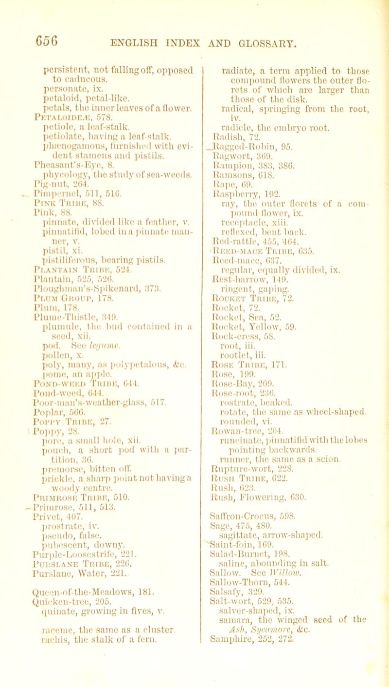 G5G persistent, not falling off, opposed to caducous, personate, ix. petnloid, petal-like, petals, tlie inner leaves of a flower. PETALOIDE.E, 578. petiole, a loaf-stallc. potiolato, having a leaf stalk, phsenogamous, furnished with evi- dent stamens and pistils. Pheasant’s-Eye, 8. phyeology, the study of sea-woods. Pig-nut, 2(54. , Pimpernel, 511, 510. Pink Trihe, 88. Pink, 88. pinnate, divided like a feather, v. pinnatifld, lobed in a pinnate man- ner, v. pistil, xi. pistiliferous, bearing pistils. Pi.antain Tribe, 524. Plantain, 525, 52(5. Ploughman's-Spikenard, 373. Pi.um Group, 178. Plum, 178. Plume-Thistle, 840. plumule, the bud contained in a seed, xii. pod. See legume. pollen, x. poly, many, as polypotalous, &c. pome, an apple. Pond-weed Tribe, Oi l. Pond-weed, 041. Poor-man's-weather-glass, 517. Poplar, 606. Poppy Tribe, 27. Poppy, 28. pore, a small hole, xii. pouch, a short pod with a par- tition, 80. premorse, bitten oil’, prickle, a sharp point not having a woody centre. Primrose Tribe, 510. -Primrose, 511, 513. Privet, 407. prostrate, iv. pseudo, false, pubescent, downy. Purple-Loosestrife, 221. Purslane Tribe, 226. Purslane, Water, 221. Queen-of-the-Meadows, 181. Quicken-tree, 205. quinate, growing in fives, v. raceme, the same as a cluster, racliis, the stalk of a fern. radiate, a term applied to those compound flowers the outer flo- rets of which are larger than those of the disk, radical, springing from the root, iv. radicle, the embryo root. Radish, 72. _Ragged-Robin, 95. Ragwort, 309. Hampton, 383, 380. Ramsons, 018. Rape, 09. Raspberry, 192. ray, the outer florets of a com- pound flower, ix. receptacle, xiii. reflexed, bent back. Red-rattle, 455, 404. •Reed-mace Tribe, 035. Reed-mace, 037. regular, equally divided, ix. Rest-harrow, 149. I'ingent, gaping. Rocket Tribe, 72. Rocket, 72. Rocket, Sea, 62. Rocket, Yellow, 69. Rock-cress, 68. root, iii. rootlet, iii. Rose Tribe, 171. Rose, 199. Rose-Bay, 209. Rose-root, 236. rostrate, beaked. rotate, the same as wheel-shaped, rounded, vi. Rowan-tree, 204. runcinate, pinnatifld with the lobes pointing backwards, runner, the same as a scion. Rupture-wort, 228. Rush Tribe, 022. Rush, 023. Rush, flowering, 030. Saffron-Crocus, 698. Sage, 475. 480. sagittate, arrow-shaped. Saint-foin, 169. Salad-Burnet, 198. saline, abounding in salt. Sallow. See Willow. Sallow-Thorn, 544. Salsafy, 329. Salt-wort, 529, 535. salver-shaped, ix. samara, the winged seed of the Ash, Sycamore, <ke. Samphire, 252, 272.