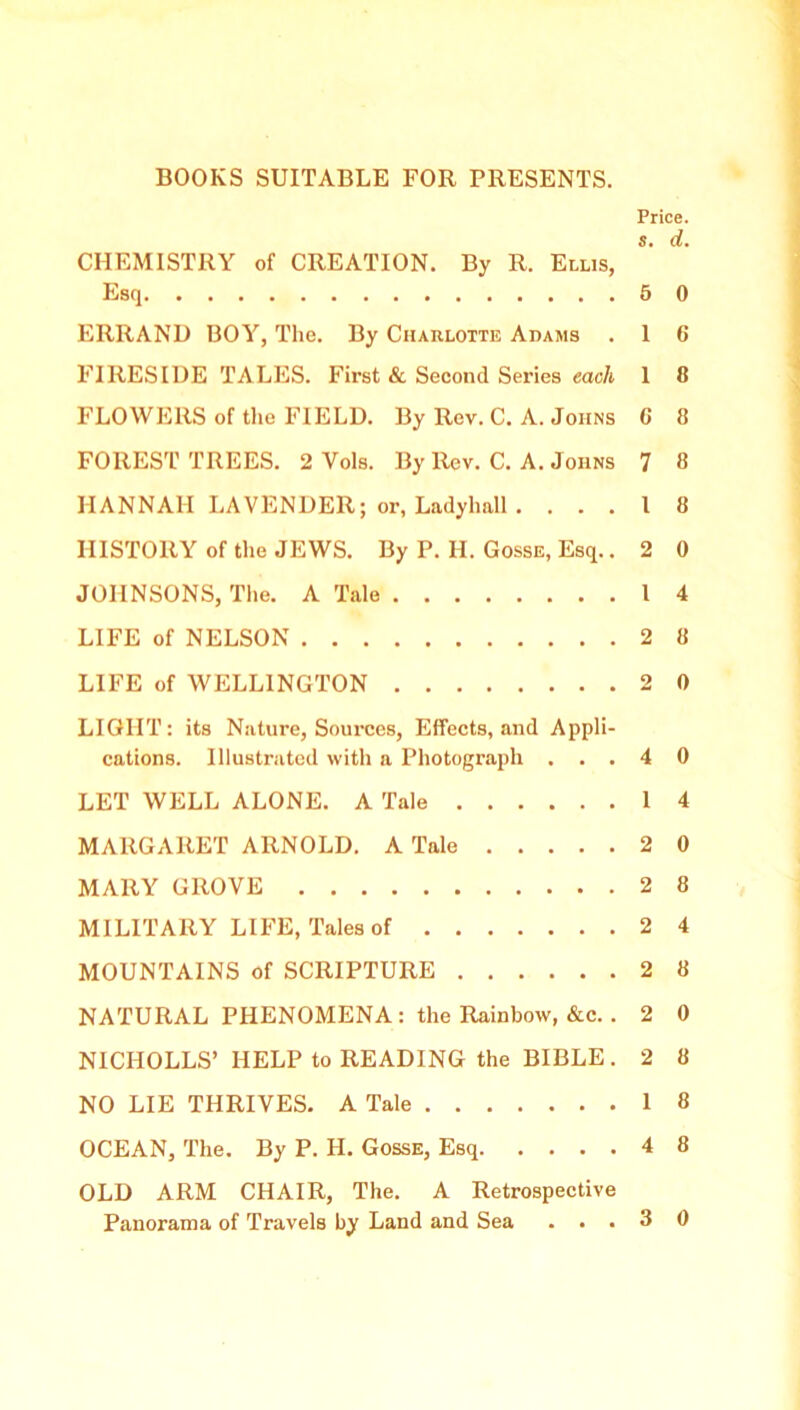 Price. S. d. CHEMISTRY of CREATION. By R. Ellis, Esq 5 0 ERRAND BOY, The. By Charlotte Adams . 1 6 FIRESIDE TALES. First & Second Series each 1 8 FLOWERS of the FIELD. By Rev. C. A. Johns 0 8 FOREST TREES. 2 Vols. By Rev. C. A. Johns 7 8 HANNAH LAVENDER; or, Ladyhall . ... I 8 HISTORY of the JEWS. By P. H. Gosse, Esq.. 2 0 JOHNSONS, The. A Tale 14 LIFE of NELSON 2 8 LIFE of WELLINGTON 2 0 LIGHT: its Nature, Sources, Effects, and Appli- cations. Illustrated with a Photograph ...40 LET WELL ALONE. A Tale 14 MARGARET ARNOLD. A Tale 2 0 MARY GROVE 2 8 MILITARY LIFE, Tales of 2 4 MOUNTAINS of SCRIPTURE 2 8 NATURAL PHENOMENA: the Rainbow, &c. . 2 0 NICHOLLS’ HELP to READING the BIBLE. 2 8 NO LIE THRIVES. A Tale 18 OCEAN, The. By P. H. Gosse, Esq 4 8 OLD ARM CHAIR, The. A Retrospective Panorama of Travels by Land and Sea ...30