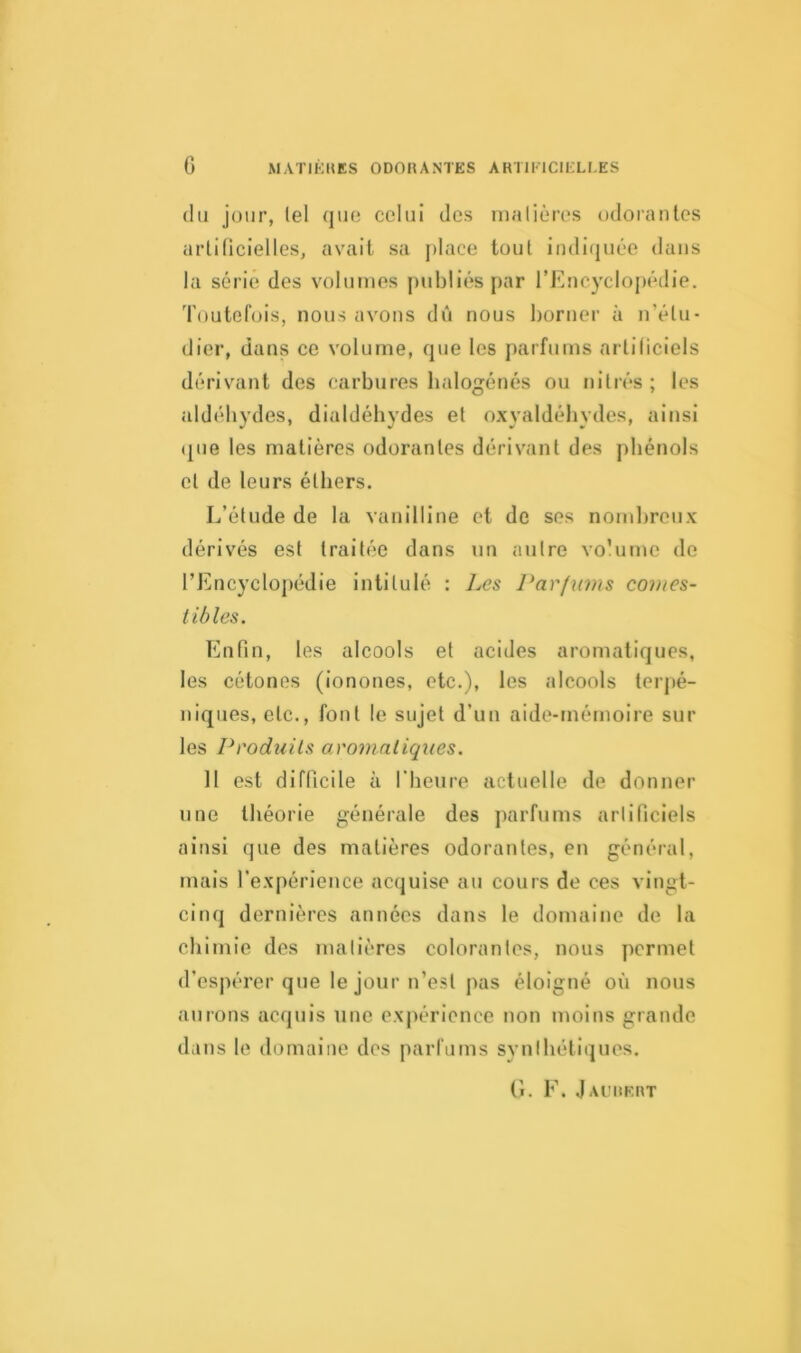 du jour, tel que celui des matières odorantes artificielles, avait sa place tout indiquée dans la série des volumes publiés par l’Encyclopédie. Toutefois, nous avons dû nous borner à n’étu- dier, dans ce volume, que les parfums artificiels dérivant des carbures halogénés ou ni très ; les aldéhydes, dialdéhydes et oxyaldéhydes, ainsi que les matières odorantes dérivant des phénols et de leurs éthers. L’élude de la vanilline et de ses nombreux dérivés est traitée dans un autre volume de l’Encyclopédie intitulé : Les Parfums comes- tibles. Enfin, les alcools et acides aromatiques, les cétones (ionones, etc.), les alcools terpé- niques, etc., font le sujet d’un aide-mémoire sur les Produits aromatiques. 11 est difficile à l'heure actuelle de donner une théorie générale des parfums artificiels ainsi que des matières odorantes, en général, mais l’expérience acquise au cours de ces vingt- cinq dernières années dans le domaine de la chimie des matières colorantes, nous permet d’espérer que le jour n’est pas éloigné où nous aurons acquis une expérience non moins grande dans le domaine des parfums synthétiques. G. F. Jauurrt