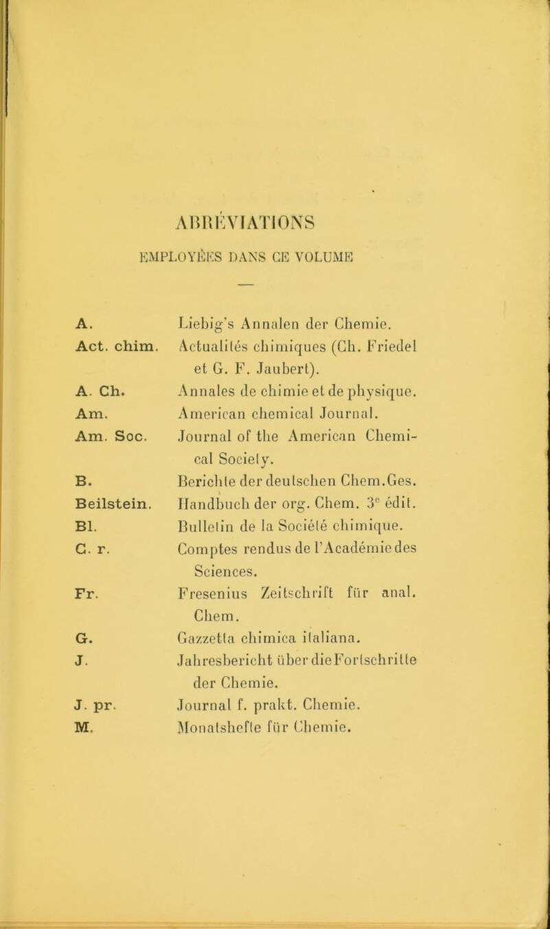 ABREVIATIONS EMPLOYÉES DANS CE VOLUME A. Liebig's Annalen (1er Chemie. Act. chim. Actualités chimiques (Ch. Friedel et G. F. Jaubert). A. Ch. Annales de chimie et de physique. Am. American Chemical Journal. Am. Soc. Journal of the American Chemi- B. cal Society. Berichle der deulschen Chem.Ces. Beilstein. Ilandbuch der org. Chem. 3e édit. Bl. Bulletin de la Société chimique. G. r. Comptes rendus de l’Académie des Sciences. Fr. Fresenius Zeitschrift fiir anal. Chem. G. Gazzetla chimica ilaliana. J. Jahreshericht iiher dieForlschrilte der Chemie. J. pr. M. Journal f. prakt. Chemie. Monatshefle fiir Chemie.