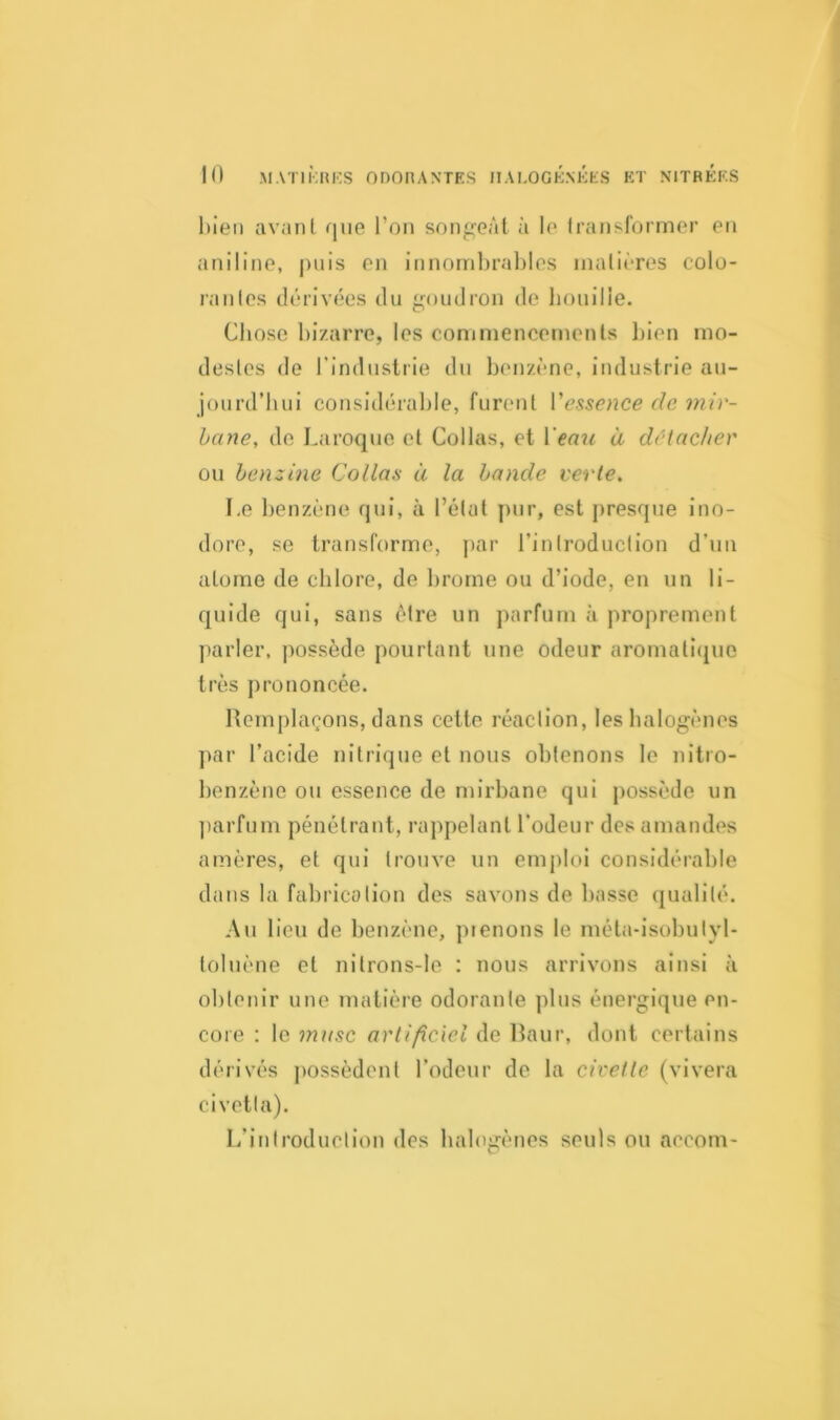 bien avant que l’on songeât à le Iransformer en aniline, puis en innombrables matières colo- ranles dérivées du goudron de bouille. Chose bizarre, les commencements bien mo- destes de l’industrie du benzène, industrie au- jourd'hui considérable, furent Vessence de mir- bane, de baroque et Collas, et 1 eau à détacher ou benzine Collas à la bande verte. I.e benzène qui, à l’état pur, est presque ino- dore, se transforme, par l’introduction d'un atome de chlore, de brome ou d’iode, en un li- quide qui, sans être un parfum à proprement parler, possède pourtant une odeur aromatique très prononcée. Remplaçons, dans cette réaction, les halogènes par l’acide nitrique et nous obtenons le nitro- benzène ou essence de mirbane qui possède un parfum pénétrant, rappelant l’odeur des amandes amères, et qui trouve un emploi considérable dans la fabrication des savons de basse qualité. Au lieu de benzène, pienons le méta-isobulyl- loluène et nilrons-le : nous arrivons ainsi à obtenir une matière odorante plus énergique en- core : le musc artificiel de Baur, dont certains dérivés possèdent l’odeur de la civette (vivera civetla). L’introduction des halogènes seuls ou accom-