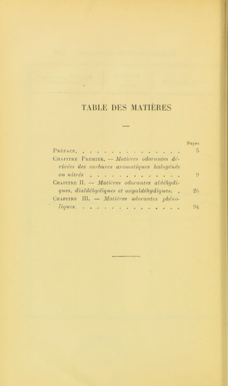 TABLE DES MATIERES Paires P R KF A CK 5 Chapitre Premier. — Matières odorantes dé- rivées des carbures aromatiques halogènes ou nitrès Chapitre II. — Matières odorantes aldéhydi- ques, dialdèliydiques et oxyaldèhydiques. . 2(1 Chapitre III. — Matières odorantes phéno- liques '.>4