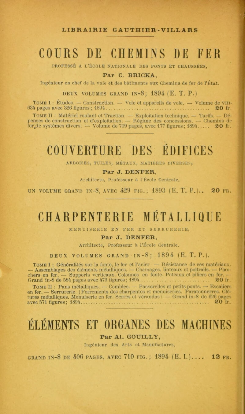 COURS DE CHEMINS DE FER PROFESSÉ A L’ÉCOLE NATIONALE DES PONTS ET CHAUSSÉES, Par C. BRICKA, Ingénieur en chef de la voie et des bâtiments aux Chemins de fer de l’État. DEUX VOLUMES GRAND IN-8; 1891 (E. T. P.) Tome I : Etudes. — Construction. — Voie et appareils de voie. — Volume de vin» 634 pages avec 326 figures ; 1894 20 fr. Tome II : Matériel roulant et Traction. — Exploitation technique. — Tarifs. — Dé- penses de construction et d’exploitation. — Régime des concessions. — Chemins de fer.de systèmes divers. — Volume de 709 pages, avec 177 figures; 1894 20 fr. COUVERTURE DES ÉDIFICES ARDOISES, TUILES, MÉTAUX, MATIÈRES DIVERSES, Par J. DENFER, Architecte, Professeur à l’École Centrale. UN VOLUME GRAND 1N-8, AVEC 129 FIG.; 1893 (E. T. P.).. 20 FR. CHARPENTERIE MÉTALLIQUE MENUISERIE EN FER ET SERRURERIE, Par J. DENFER, Architecte, Professeur à l’Ecole Centrale. DEUX VOLUMES GRAND IN-8 J 1891 (E. T. P.). Tome I : Généralités sur la fonte, le fer et l’acier — Résistance de ces matériaux. — Assemblages des éléments métalliques. — Chaînages, linteaux et poitrails. — Plan- chers en fer. — Supports verticaux. Colonnes en fonte. Poteaux et piliers en fer. — Grand in-8 de 584 pages avec 479 figures; 1894 20 fi Tome II : Pans métalliques. — Combles. — Passerelles et petits ponts. — Escaliers en fer. — Serrurerie. ( Ferrements des charpentes et menuiseries. Paratonnerres. Clô- tures métalliques. Menuiserie en fer. Serres et vérandas'. — Grand in-8 de 626 pages avec 571 figures; 1894 20 fr. ÉLÉMENTS ET ORGANES DES MACHINES Par Al. GOUILLY, Ingénieur des Arts et Manufactures.