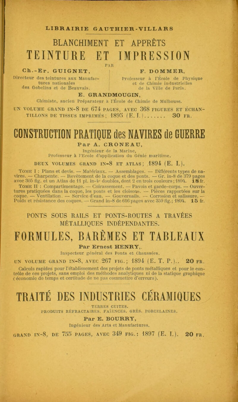 BLANCHIMENT ET APPRÊTS TEINTURE ET IMPRESSION PAR Ch.-Er. GUIGNET, Directeur des teintures aux Manufac- tures nationales (les Gobelins et (1e Beauvais. F. DOMMER, Professeur à l’École de Physique et de Chimie industrielles de la Ville de Paris. E. GRANDMOUGIN, Chimiste, ancien Préparateur à l’École de Chimie de Mulhouse. UN VOLUME GRAND IN-8 DE 674 PAGES, AVEC 368 FIGURES ET ÉCHAN- TILLONS DE TISSUS IMPRIMÉS ; 189a (E. I.) 30 fr. CONSTRUCTION PRATIQUE îles NAVIRES (le GUERRE Par A. CRONEAU, Ingénieur de la Marine, Professeur à l’Ecole d’application du Génie maritime. DEUX VOLUMES GRAND IN-8 ET ATLAS J 1894 (E. I.). Tome I : Plans et devis. — Matériaux. — Assemblages. — Différents types de na- vires. — Charpente. — Revêtement de la coque et des ponts. — Gr. in-8 de 379 pages avec 305 fig. et un Atlas de 11 pl. in-4° doubles, dont 2 en trois couleurs ; 1894. 18 fr. Tome II : Compartimentage. — Cuirassement. — Pavois et garde-corps. — Ouver- tures pratiquées dans la coque, les ponts et les cloisons. — Pièces rapportées sur la coque. — Ventilation. — Service d’eau. — Gouvernails. — Corrosion et salissure. — Poids et résistance des coques. — Grand in-8 de 616 pages avec 359 fig.; 1894. 15 fr. PONTS SOUS RAILS ET PONTS-ROUTES A TRAVÉES MÉTALLIQUES INDÉPENDANTES. FORMULES, RARÈMES ET TABLEAUX Par Ernest HENRY, Inspecteur général des Ponts et Chaussées. UN VOLUME GRAND IN-8, AVEC 267 FIG.; 1894 (E. T. P.).. 20 FR. Calculs rapides pour l'établissement des projets de ponts métalliques et pour le con- trôle de ces projets, sans emploi des méthodes analytiques ni de la statique graphique ( économie de temps et certitude de ne pas commettre d’erreurs). TRAITÉ DES INDUSTRIES CÉRAMIQUES TERRES CUITES. PRODUITS RÉFRACTAIRES. FAÏENCES. GRÈS. PORCELAINES. Par E. BOURRY, Ingénieur des Arts et Manufactures.