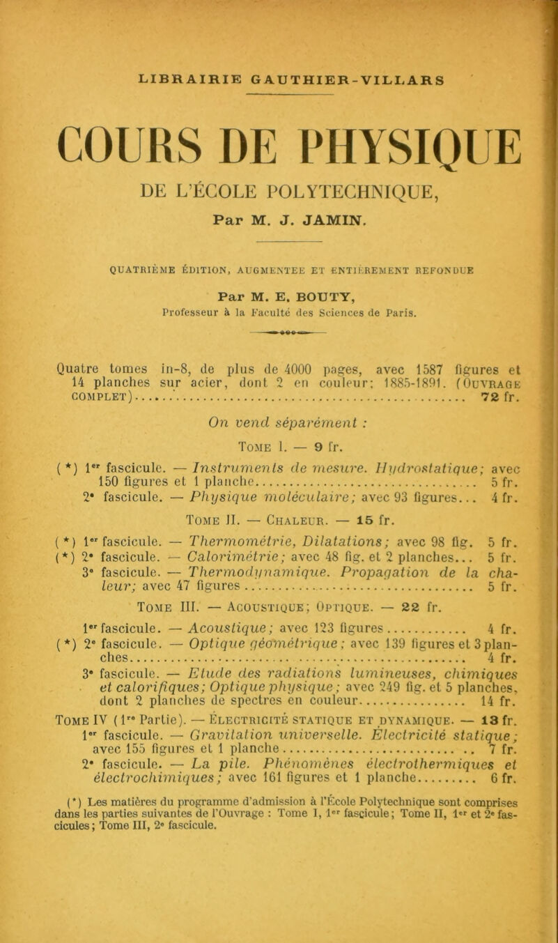 COURS DE PHYSIQUE DE L’ÉCOLE POLYTECHNIQUE, Par M. J. JAMIN. QUATRIÈME ÉDITION, AUGMENTEE ET ENTIÈREMENT REFONDUE Par M. E. BOUT Y, Professeur à la Faculté des Sciences de Paris. Quatre tomes in-8, de plus de 4000 pages, avec 1587 figures et 14 planches sur acier, dont 2 en couleur; 1885-1891. (Ouvrage complet) ‘ 72 fr. On vend séparément : Tome 1. — 9 fr. (*) 1er fascicule. — Instruments de mesure. Hydrostatique; avec 150 ligures et 1 planche 5 fr. 2* fascicule. — Physique moléculaire; avec 93 figures... 4 fr. Tome II. — Chaleur. — 15 fr. (*) 1 fascicule. — Thermométrie, Dilatations; avec 98 lig. 5 fr. (*) 2* fascicule. — Calorimétrie; avec 48 fig. et 2 planches... 5 fr. 3* fascicule. — Thermodynamique. Propagation de la cha- leur; avec 47 figures ’ 5 fr. Tome III. — Acoustique; Optique. — 22 fr. 1er fascicule. — Acoustique ; avec 123 figures 4 fr. (*) 2° fascicule. — Optique géométrique ; avec 139 figures et 3 plan- ches 4 fr. 3* fascicule. — Etude des radiations lumineuses, chimiques et calorifiques; Optique physique; avec 249 lig. et 5 planches, dont 2 planches de spectres en couleur 14 fr. Tome IV ( lr* Partie). — Électricité statique et dynamique. — 13 fr. 1 fascicule. — Gravitation universelle. Électricité statique; avec 155 figures et 1 planche 7 fr. 2* fascicule. — La pile. Phénomènes électrothermiques et électrochimiques; avec 161 figures et 1 planche 6 fr. ( * ) Les matières du programme d'admission à l'École Polytechnique sont comprises dans les parties suivantes de l'Ouvrage : Tome I, l«r fascicule; Tome II, l et 2* fas- cicules ; Tome III, 2« fascicule.