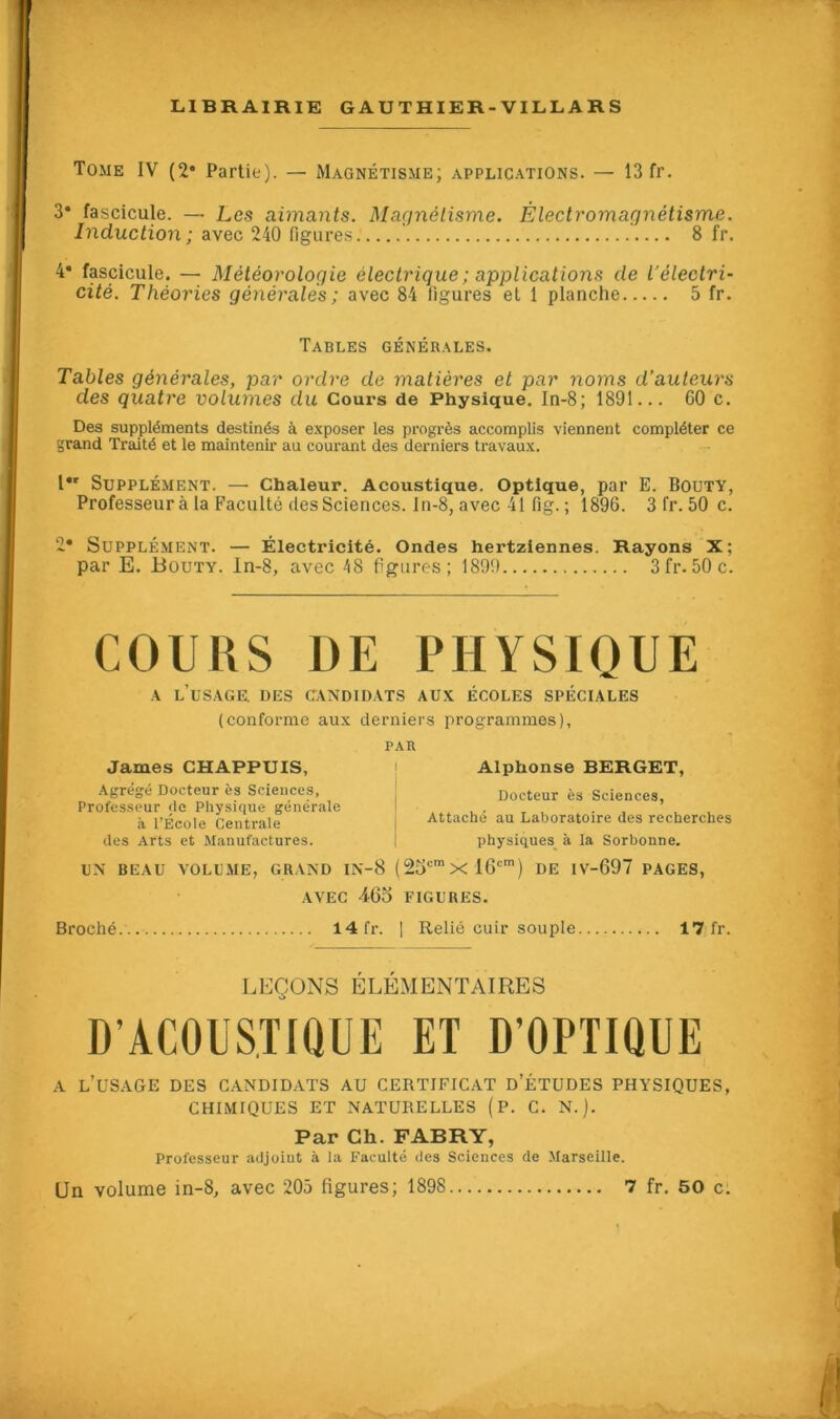 Tome IV (2* Partie). — Magnétisme; applications. — 13 fr. 3* fascicule. — Les aimants. Magnétisme. Èlectromagnétisme. Induction ; avec 240 figures. 8 fr. 4* fascicule. — Météorologie électrique ; applications de l’électri- cité. Théories générales ; avec 84 figures et 1 planche 5 fr. Tables générales. Tables générales, par ordre de matières et par noms d'auteurs des quatre volumes du Cours de Physique. In-8; 1891... 60 c. Des suppléments destinés à exposer les progrès accomplis viennent compléter ce grand Traité et le maintenir au courant des derniers travaux. l*r Supplément. —• Chaleur. Acoustique. Optique, par E. Bouty, Professeur à la Faculté des Sciences. Iu-8, avec 41 fig. ; 1896. 3 fr. 50 c. 2* Supplément. — Électricité. Ondes hertziennes. Rayons X; par E. Bouty. ln-8, avec 48 figures; 1899 3fr.50c. COURS DE PHYSIQUE a l’usage, des candidats aux écoles spéciales (conforme aux derniers programmes), James CHAPPUIS, Agrégé Docteur ès Sciences, Professeur de Physique générale à l’École Centrale des Arts et Manufactures. PAR Alphonse BERGET, Docteur ès Sciences, Attaché au Laboratoire des recherches physiques à la Sorbonne. UN BEAU VOLUME, GRAND IN-8 (25cmxl6cm) DE IV-697 PAGES, AVEC 465 FIGURES. Broché 14 fr. 1 Relié cuir souple 17 fr. LEÇONS ÉLÉMENTAIRES D’ACOUSTIQUE ET D’OPTIQUE a l’usage des candidats au certificat d’études physiques, CHIMIQUES ET NATURELLES (P. C. N.). Par Ch. FABRY, Professeur adjoint à la Faculté des Sciences de Marseille.