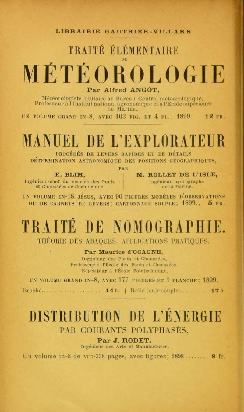 TRAITÉ ÉLÉMENTAIRE DE MÉTÉOROLOGIE Par Alfred ANGOT, Météorologiste titulaire au Bureau Central météorologique, Professeur à l’Institut national agronomique et à l’Ecole supérieure de Marine. UN VOLUME GRAND IN-8, AVEC 103 FIG. ET 4 PL.; 1899. 12 FR. MANUEL DE L'EXPLORATEUR PROCÉDÉS DE LEVERS RAPIDES ET DE DÉTAILS DÉTERMINATION ASTRONOMIQUE DES POSITIONS GÉOGRAPHIQUES, PAR E. BLIM, ! M. ROLLET DE L’ISLE, Ingénieur-chef du service des Ponts j Ingénieur hydrographe et Chaussées de Cochinchine. | de la Marine. UN VOLUME IN-18 JÉSUS, AVEC 90 FIGURES MODÈLES D’OBSERVATIONS OU DE CARNETS DE LEVERS; CARTONNAGE SOUPLE; 1899.. 5 FR. TRAITÉ DE NOMOGRAPIIIE. THÉORIE DES ABAQUES. APPLICATIONS PRATIQUES. ' Par Maurice d'GCAGNE, Ingénieur des Ponts et Chaussées. Professeur h l'Ecole des Ponts et Chaussées, Répétiteur à l’École Polytechnique. UN VOLUME GRAND IN-8, AVEC 177 FIGURES ET I PLANCHE; 1899. Broché 14 fr. | Relié (cuir souple ) 17 fr. DISTRIBUTION DE L’ÉNERGIE PAR COURANTS POLYPHASÉS, Par J. RODET, Ingénieur des Arts et Manufactures.