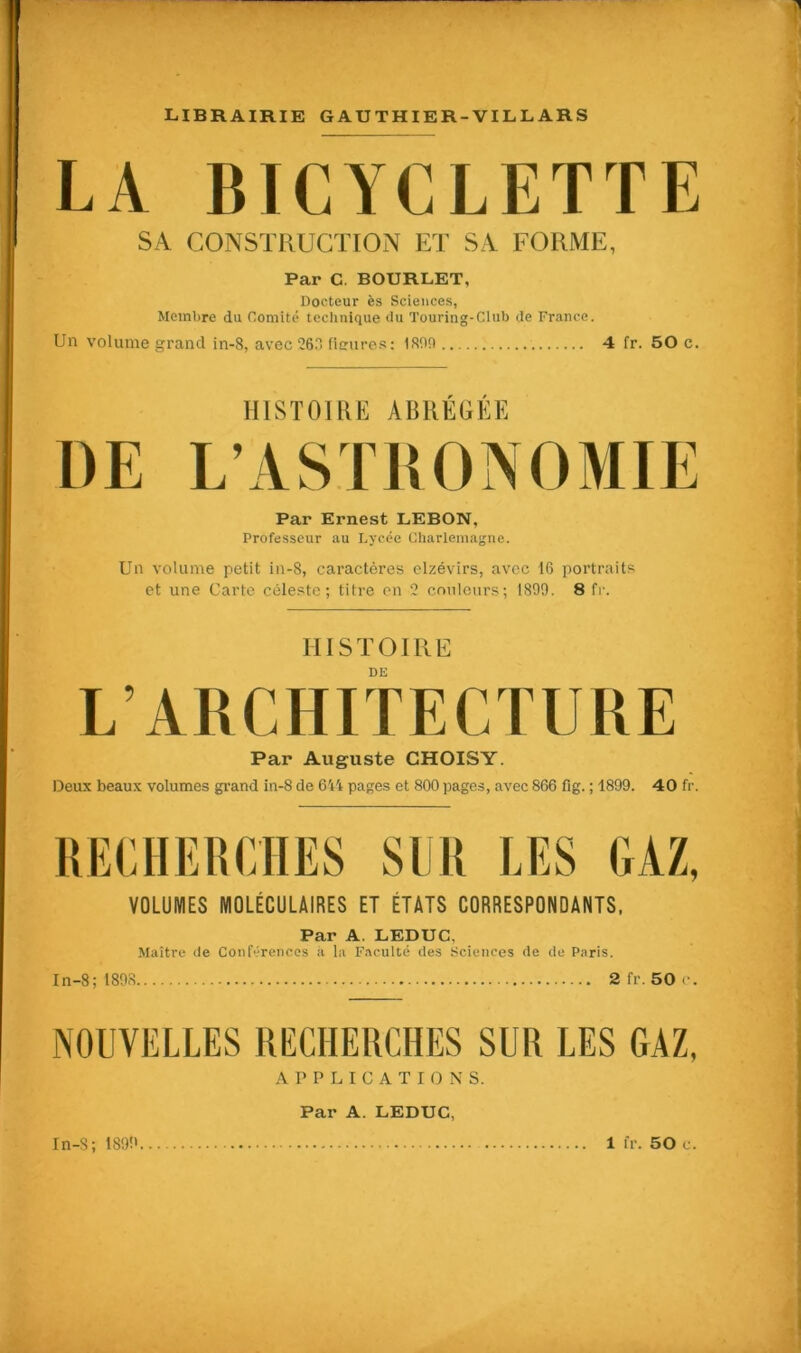 LA BICYCLETTE SA CONSTRUCTION ET SA FORME, Par C. BOURLET, Docteur ès Sciences, Membre du Comité technique du Touring-Club de France. Un volume grand in-8, avec 260 fleures: 1 son 4 fr. 50 c. HISTOIRE ABRÉGÉE Par Ernest LEBON, Professeur au Lycée Charlemagne. Un volume petit in-8, caractères elzévirs, avec 16 portraits et une Carte céleste; titre en 2 couleurs; 1899. 8 fr. HISTOIRE DE L’ARCHITECTURE Par Auguste CHOISY. Deux beaux volumes grand in-8 de 644 pages et 800 pages, avec 866 fig. ; 1899. 40 fr. RECHERCHES SUR LES GAZ, VOLUMES MOLÉCULAIRES ET ÉTATS CORRESPONDANTS, Par A. LEDUC. Maître de Conférences à la Faculté des Sciences de de Paris. In-8; 1898 2 fr. 50 c. NOUVELLES RECHERCHES SUR LES GAZ, APPLICATIONS. In-S; 1899 Par A. LEDUC, 1 fr. 50 c.