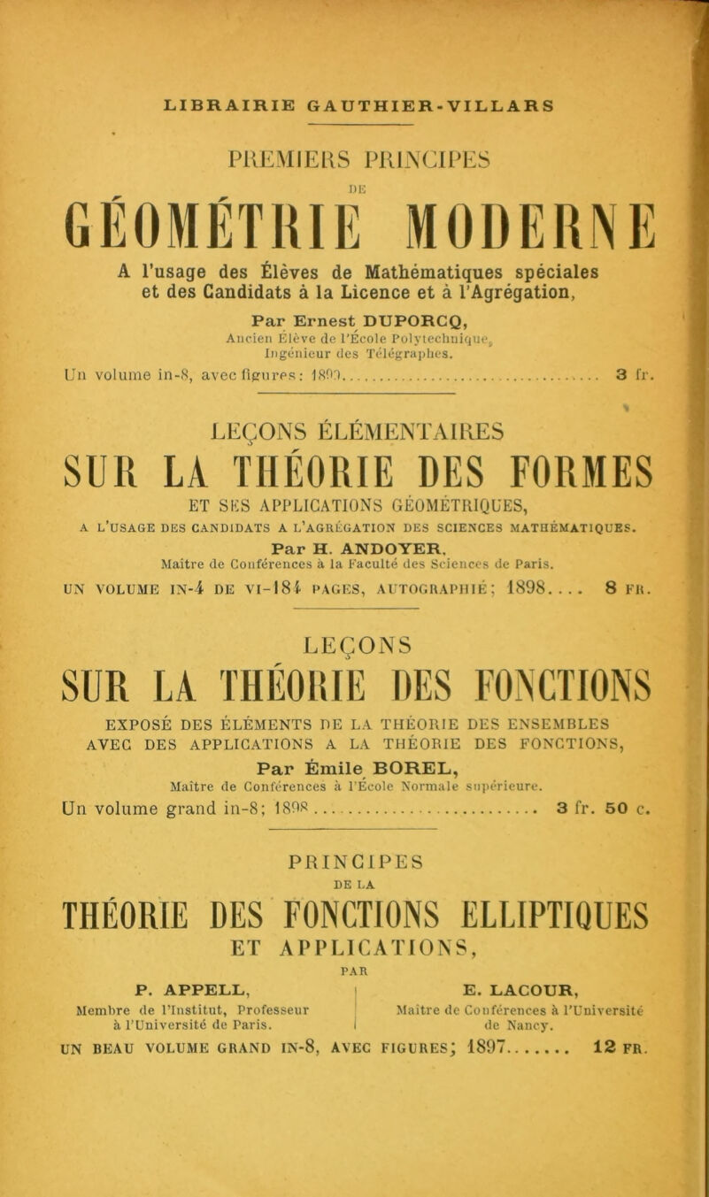 PREMIERS PRINCIPES J) K A l’usage des Élèves de Mathématiques spéciales et des Candidats à la Licence et à l’Agrégation, Par Ernest DUPORCQ, Ancien Élève de l'Ecole Polytechnique, Ingénieur des Télégraphes. Un volume in-8, avec figures: 180r> 3 fr. LEÇONS ÉLÉMENTAIRES SUR LA THÉORIE DES FORMES ET SES APPLICATIONS GÉOMÉTRIQUES, a l’usage des candidats a l’agrégation des sciences mathématiques. Par H. ANDOYER. Maître de Conférences à la Faculté des Sciences de Paris. UN VOLUME IN-4 DE VI - 18 i PAGES, AUTOGRAPHIÉ ; 1898.... 8 FR. LEÇONS SUR LA THÉORIE DES FONCTIONS EXPOSÉ DES ÉLÉMENTS DE LA THÉORIE DES ENSEMBLES AVEC DES APPLICATIONS A LA THÉORIE DES FONCTIONS, Par Émile BOREL, Maître de Conférences à l’Ecole Normale supérieure. Un volume grand in-8; 1808 3 fr. 50 c. PRINCIPES DE I.A THÉORIE DES FONCTIONS ELLIPTIQUES ET APPLICATIONS, PAR P. APPELL, E. LACOUR, Membre de l’Institut, Professeur Maitre de Conférences à l’Université à l’Université de Paris. i de Nancy. UN BEAU VOLUME GRAND IN-8, AVEC FIGURES; 1897 12 FR.