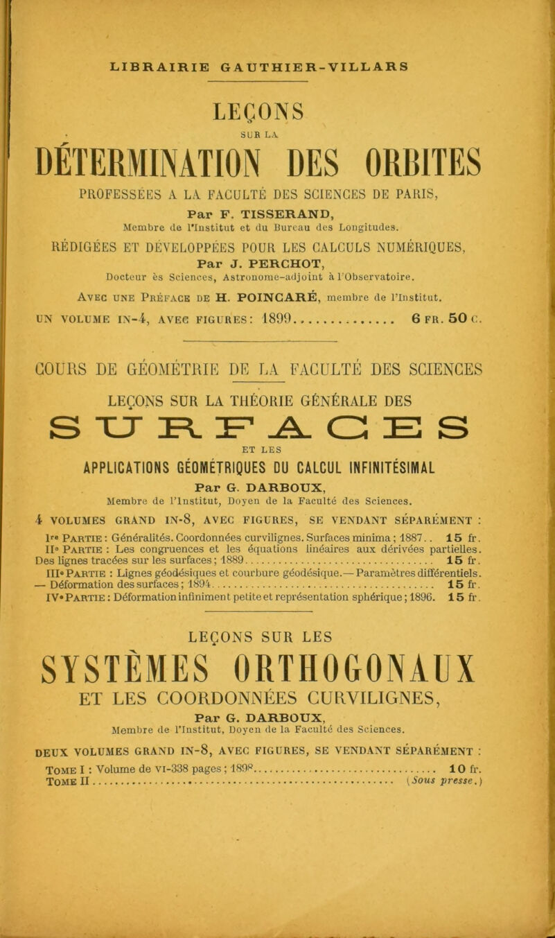 LEÇONS SUR LA PROFESSÉES A LA FACULTÉ DES SCIENCES DE PARIS, Par F. TISSERAND, Membre de l’Institut et du Bureau des Longitudes. RÉDIGÉES ET DÉVELOPPÉES POUR LES CALCULS NUMÉRIQUES, Par J. PERCHOT, Docteur ès Sciences, Astronome-adjoint à l’Observatoire. Avec une Préface de H. POINCARÉ, membre de l’Institut, UN VOLUME IN-i, AVEC FIGURES: 1899 6 FR. 50 C. COURS DE GÉOMÉTRIE DE LA FACULTÉ DES SCIENCES LEÇONS SUR LA THÉORIE GÉNÉRALE DES ET LES APPLICATIONS GÉOMÉTRIQUES DU CALCUL INFINITÉSIMAL Par G. DARBOUX, Membre de l’Institut, Doyen de la Faculté des Sciences. 4 VOLUMES GRAND IN-S, AVEC FIGURES, SE VENDANT SÉPARÉMENT : Ir« Partie : Généralités. Coordonnées curvilignes. Surfaces minima ; 1887.. 15 fr. II» Partie : Les congruences et les équations linéaires aux dérivées partielles. Des lignes tracées sur les surfaces ; 1889 15 fr. III» Partie : Lignes géodésiques et courbure géodésique.— Paramètres différentiels. — Déformation des surfaces ; 1894 15 fi-. IV» Partie: Déformation infiniment petite et représentation sphérique ; 1896. 15 fr. LEÇONS SUR LES SYSTÈMES ORTHOGONAUX ET LES COORDONNÉES CURVILIGNES, Par G. DARBOUX, Membre de l’Institut, Doyen de la Faculté des Sciences. DEUX VOLUMES GRAND IN-8, AVEC FIGURES, SE VENDANT SÉPARÉMENT : Tome I : Volume de vi-338 pages ; 1898 10 fr.