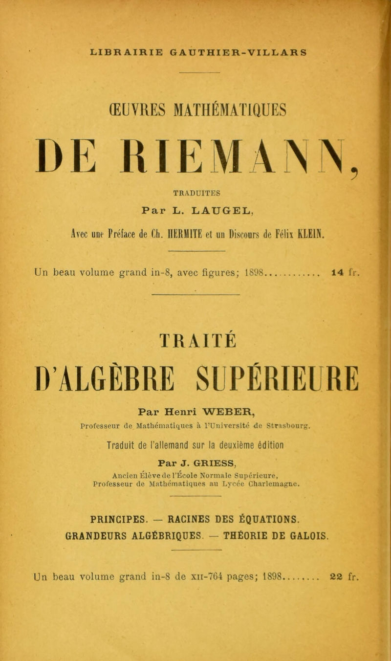 ŒUVRES MATHÉMATIQUES DE RIE MA N TRADUITES Par L. LAUGEL, Avec une Préface de Ch. IIERM1TE et un Discours de Félix KLEIN. Un beau volume grand in-8, avec figures; 1898 14 fr. TRAITÉ D’ALGÈBRE SUPÉRIEURE Par Henri WEBER, Professeur de Mathématiques à l’Université de Strasbourg. Traduit de l'allemand sur la deuxième édition Par J. GRIESS, Ancien Élève de l’École Normale Supérieure, Professeur de Mathématiques au Lycée Charlemagne. PRINCIPES. — RACINES DES ÉQUATIONS. GRANDEURS ALGÉBRIQUES — THÉORIE DE GALOIS.