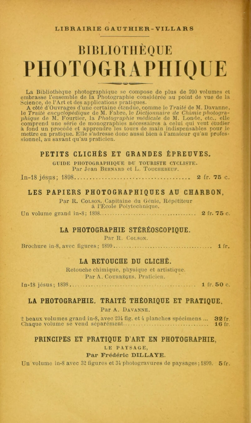 BIBLIOTHÈQUE PHOTOGRAPHIQUE La Bibliothèque photographique se compose de plus de 200 volumes et embrasse l’ensemble de la Photographie considérée au point de vue de la Science, de l’Art et des applications pratiques. A côté d’Ouvrages d'une certaine étendue, comme le Traité de M. Davanne, le Traité encyclopédique de M. Fabre, le Dictionnaire de Chimie photogra- phique de M. Fourtier, la Photographie médicale de M. Londe, etc., elle comprend une série de monographies nécessaires a celui qui veut étudier à fond un procédé et apprendre les tours de main indispensables pour le mettre en pratique. Elle s’adresse donc aussi bien à l’amateur qu’au profes- sionnel, au savant qu’au praticien. PETITS CLICHÉS ET GRANDES ÉPREUVES. GUIDE PHOTOGRAPHIQUE DU TOURISTE CYCLISTE. Par Jean Bernard et L. Touciiebeuf. In-18 jésus; 1898 2 fr. 75 c. LES PAPIERS PHOTOGRAPHIQUES AU CHARBON, Par R. Colson,.Capitaine du Génie, Répétiteur à l’Ecole Polytechnique. Un volume grand in-8; 1898 2 fr. 75 c. LA PHOTOGRAPHIE STÉRÉOSCOPIQUE. Par R. Colson. Brochure in-8, avec figures; 1899 1 fr. LA RETOUCHE DU CLICHÉ. Retouche chimique, physique et artistique. Par A. Courrèges. Praticien. In-18 jésus; 1898 1 fr. 50 c. LA PHOTOGRAPHIE. TRAITÉ THÉORIQUE ET PRATIQUE. Par A. Davanne. 2 beaux volumes grand in-8, avec 234 lig. et 4 planches spécimens ... 32 fr. Chaque volume se vend séparément... 16 fr. PRINCIPES ET PRATIQUE D’ART EN PHOTOGRAPHIE, LE PAYSAGE, Par Frédéric DILLAYE.