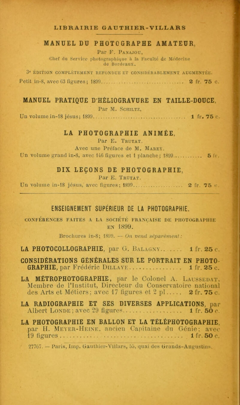 MANUEL DU PHOTOGRAPHE AMATEUR, Par F. Panajoü, Chef du Service photographique à la Faculté de Médecine de Bordeaux. 3° ÉDITION COMPLÈTEMENT REFONDUE ET CONSIDÉRABLEMENT AUGMENTÉE. Petit in-8, avec 63 figures ; 1899 2 fr. 75 c. MANUEL PRATIQUE D’HÉLIOGRAVURE EN TAILLE-DOUCE, Par M. Schiltz, Un volume in-18 jésus; 1899 1 fr. 75 c. LA PHOTOGRAPHIE ANIMÉE, Par F,. Trutat. Avec une Préface de M. Marey. Un volume grand in-8, avec 146 figures et 1 planche; 1899 5 fr. DIX LEÇONS DE PHOTOGRAPHIE. Par F. Trutat. Un volume in-18 jésus, avec figures; 1899 2 fr. 75 c. ENSEIGNEMENT SUPERIEUR DE LA PHOTOGRAPHIE. CONFÉRENCES FAITES A LA SOCIÉTÉ FRANÇAISE DE PHOTOGRAPHIE EN 1899. Brochures in-8; 1899. — On vend séparément: LA PHOTOCOLLOGRAPHIE, par G. Balagny 1 fr. 25 c. CONSIDÉRATIONS GÉNÉRALES SUR LE PORTRAIT EN PHOTO- GRAPHIE, par Frédéric Dillayi- . l fr. 25 c. LA MÉTROPHOTOGRAPHIE, par le Colonel A. Laissedat. Membre de l’Institut, Directeur du Conservatoire national des Arts et Métiers; avec 17 ligures et 2 pl 2 fr. 75 c. LA RADIOGRAPHIE ET SES DIVERSES APPLICATIONS, par Albert Londe ; avec 29 figures l fr. 50 e. LA PHOTOGRAPHIE EN BALLON ET LA TÉLÊPHOTOGRAPHIE, par H. Meyer-Heine, ancien Capitaine du Génie: avec 19 figures 1 fr. 50 c. 27707. Paris, lmp. Gauthier-Villars, 55, quai des Grands-Augustins.