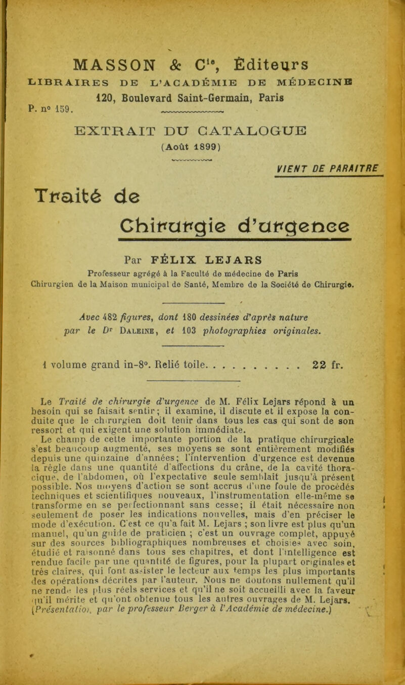 MASSON & Cle, Éditeurs LIBRAIRES DE L’ACADÉMIE DE MÉDECINE 120, Boulevard Saint-Germain, Paris P. n° 159. EXTRAIT DU CATALOGUE (Août 1899) VIENT DE PARAITRE Traité de Chirurgie d’urgenee Par FÉLIX LEJARS Professeur agrégé à la Faculté de médecine de Paris Chirurgien de la Maison municipal de Santé, Membre de la Société de Chirurgie. Avec 482 figures, dont 180 dessinées d'après nature par le Dr Daleine, et 103 photographies originales. 1 volume grand in-8°. Relié toile 22 fr. Le Traité de chirurgie d'urgence de M. Félix Lejars répond à un besoin qui se faisait sentir; il examine, il discute et il expose la con- duite que le chirurgien doit tenir dans tou3 les cas qui sont de son ressort et qui exigent une solution immédiate. Le champ de cette importante portion de la pratique chirurgicale s’est beaucoup augmenté, ses moyens se sont entièrement modifiés depuis une quinzaine d'années; l'intervention d'urgence est devenue la règle dans une quantité d'affections du crâne, de la cavité thora- cique, de l’abdomen, où l’expectative seule semblait jusqu’à présent possible. Nos moyens d’action se sont accrus d’une foule de procédés techniques et scientifiques nouveaux, l’instrumentation elle-même se transforme en se perfectionnant sans cesse; il était nécessaire non seulement de poser les indications nouvelles, mais d’en préciser le mode d’exécution. C'est ce qu’a fait M. Lejars ; son livre est plus qu’un manuel, qu'un guide de praticien ; c’est un ouvrage complet, appuyé sur des sources bibliographiques nombreuses et choisies avec soin, étudié et raisonné dans tous ses chapitres, et dont l’intelligence est rendue facile par une quantité de figures, pour la plupart originales et très claires, qui font assister le lecteur aux temps les plus importants des opérations décrites par l’auteur. Nous ne doutons nullement qu'il ne rende les plus réels services et qu’il ne soit accueilli avec la faveur qu'il mérite et qu’ont obtenue tous les autres ouvrages de M. Lejars. (.Présentaisk pa>' le professeur Verger à l'Académie de médecine.)