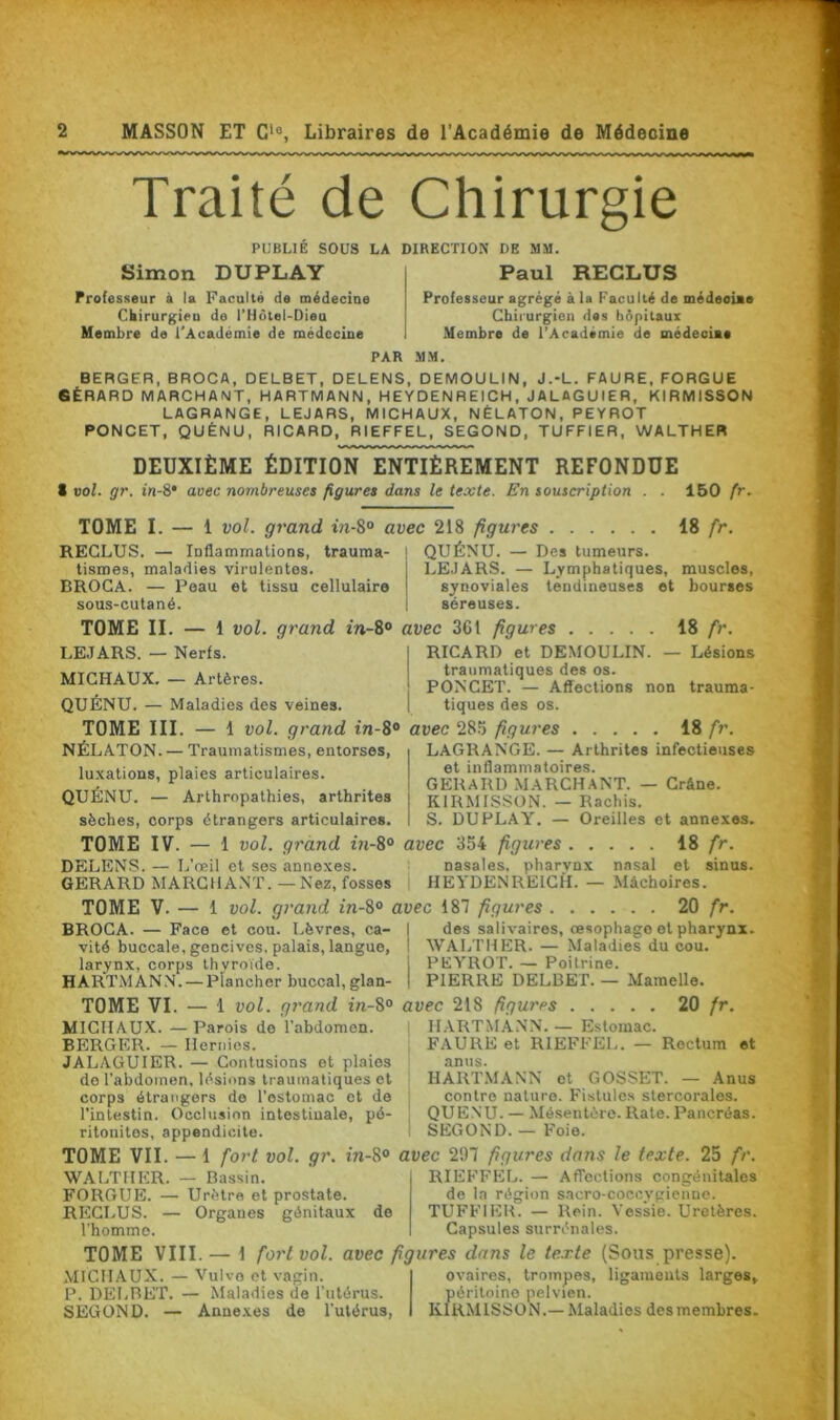 Traité de Chirurgie PUBLIÉ SOUS LA DIRECTION DE MM. Simon DUPLAY Professeur à la Faculté de médecine Chirurgieu de i’Hôtel-Dieu Membre de l'Académie de médecine Paul RECLUS Professeur agrégé à la Faculté de médeoime Chirurgien des hôpitaux Membre de l’Académie de médecine PAR MM. BERGER, BROCA, DELBET, DELENS, DEMOULIN, J.-L. FAURE, FORGUE GÉRARD MARCHANT, HARTMANN, HEYDENREICH, JALAGUIER, KIRMISSON LAGRANGE, LEJARS, MICHAUX, NÉLATON, PEYROT PONCET, QUÉNU, RICARD, RIEFFEL, SEGOND, TUFFIER, WALTHER DEUXIÈME ÉDITION ENTIÈREMENT REFONDUE S vol. gr. in-S• avec nombreuses figures dans le texte. En souscription . . 150 fr. TOME I. — 1 vol. grand in-8° avec 218 figures 18 fr. RECLUS. — Inflammations, trauraa- j QUÉNU. — Des tumeurs. tismes, maladies virulentes. j LEJARS. — Lymphatiques, muscles, BROCA. — Peau et tissu cellulaire j synoviales tendineuses et bourses sous-cutané. ! séreuses. TOME II. — 1 vol. grand in-8° LEJARS. — Nerfs. MICHAUX. — Artères. QUÉNU. — Maladies des veines. TOME III. — 1 vol. grand in-8° NÉLATON. — Traumatismes, entorses, luxations, plaies articulaires. QUÉNU. — Arthropathies, arthrites sèches, corps étrangers articulaires. avec 361 figures 18 fr. RICARD et DEMOULIN. — Lésions traumatiques des os. PONCET. — Affections non trauma- tiques des os. avec 285 figures 18 fr. I LAGRANGE. — Arthrites infectieuses et inflammatoires. G EH AIU) MARCHANT. — Crâne. | KIRMISSON. — Rachis. S. DUPLAY. — Oreilles et annexes. TOME IV. — 1 vol. grand in-8° avec 354 figures 18 fr. DELENS. — L’œil et ses annexes. nasales, pharvnx nasal et sinus. GERARD MARCHANT. — Nez, fosses HEYDENREICH. — Mâchoires. BROCA. — Face et cou. Lèvres, ca- vité buccale, gencives, palais, langue, larynx, corps thyroïde. HARTMANN. — Plancher buccal, glan- TOME VI. — 1 vol. grand in-8° MICHAUX. —Parois de l’abdomen. BERGER. — Hernies. JALAGUIER. — Contusions et plaies do l'abdomen, lésions traumatiques et corps étrangers de l’ostomac et de l’intestin. Occlusion intestinale, pé- ritonites, appendicite. TOME VII. — 1 fort vol. gr. in-8° WALTHER. — Bassin. FORGUE. — Urètre et prostate. RECLUS. — Organes génitaux de l’homme. 20 fr. des salivaires, œsophage et pharynx. WALTHER. — Maladies du cou. j PEYROT. — Poitrine. | PIERRE DELBET. — Mamelle. avec 218 figures 20 fr. I HARTMANN. — Estomac. FAURE et RIEFFEL. — Rectum et anus. HARTMANN et GOSSET. — Anus contre nature. Fistules stercoralos. QUENU. — Mésentère. Rate. Pancréas. SEGOND. — Foie. avec 297 figures dans le texte. 25 fr. RIEFFEL. — Affections congénitales de la région sacro-coccvgiennc. TUFFIER. — Rein. Vessie. Uretères. Capsules surrénales. TOME V. — 1 vol. grand in-8° avec 187 figures TOME VIII.— 1 fort vol. avec figures dans le texte (Sous presse). MICHAUX. — Vulvo et vagin. P. DELRET. — Maladies de l'utérus. SEGOND. — Annexes de l’utérus, ovaires, trompes, ligaments larges, péritoine pelvien. KIRMISSON.— Maladies des membres.